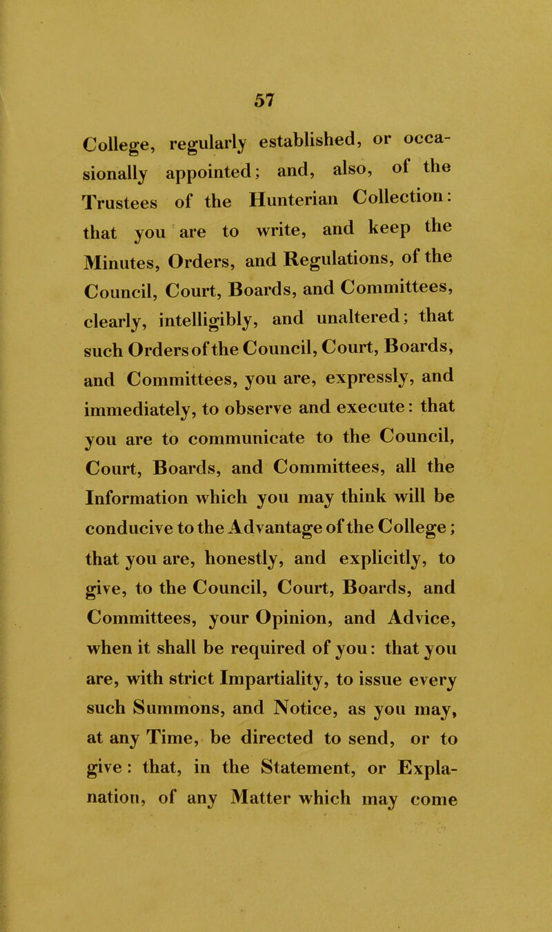 College, regularl}^ established, or occa- sionally appointed; and, also, of the Trustees of the Hunterian Collection: that you are to write, and keep the Minutes, Orders, and Regulations, of the Council, Court, Boards, and Committees, clearly, intelUgibly, and unaltered; that such Orders of the Council, Court, Boards, and Committees, you are, expressly, and immediately, to observe and execute: that you are to communicate to the Council, Court, Boards, and Committees, all the Information which you may think will be conducive to the Advantage of the College; that you are, honestly, and explicitly, to give, to the Council, Court, Boards, and Committees, your Opinion, and Advice, when it shall be required of you: that you are, with strict Impartiality, to issue every such Summons, and Notice, as you may, at any Time, be directed to send, or to give: that, in the Statement, or Expla- nation, of any Matter which may come I