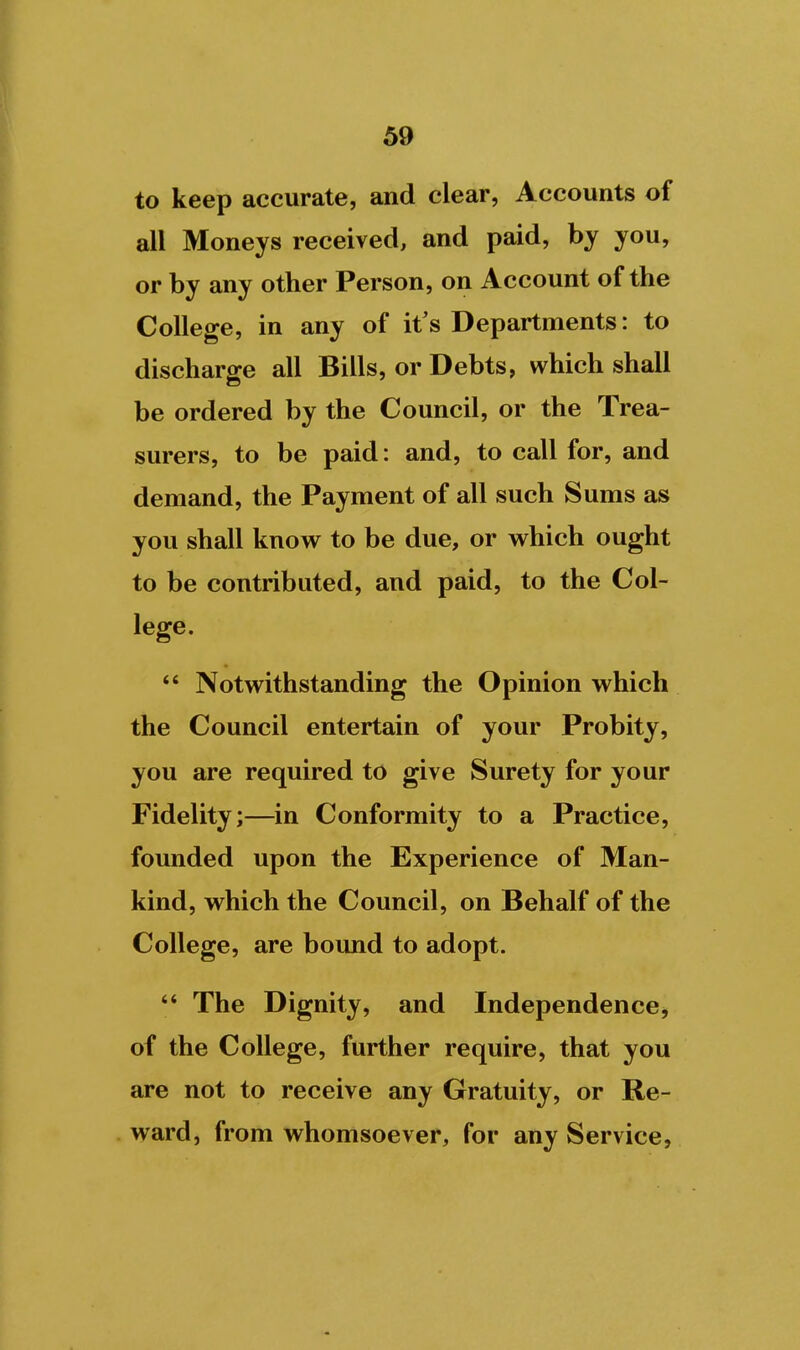 to keep accurate, and clear, Accounts of all Moneys received, and paid, by you, or by any other Person, on Account of the College, in any of it's Departments: to discharge all Bills, or Debts, which shall be ordered by the Council, or the Trea- surers, to be paid: and, to call for, and demand, the Payment of all such Sums as you shall know to be due, or which ought to be contributed, and paid, to the Col- lege. *' Notwithstanding the Opinion which the Council entertain of your Probity, you are required to give Surety for your Fidelity;—in Conformity to a Practice, founded upon the Experience of Man- kind, which the Council, on Behalf of the College, are bound to adopt.  The Dignity, and Independence, of the College, further require, that you are not to receive any Gratuity, or Re- ward, from whomsoever, for any Service,