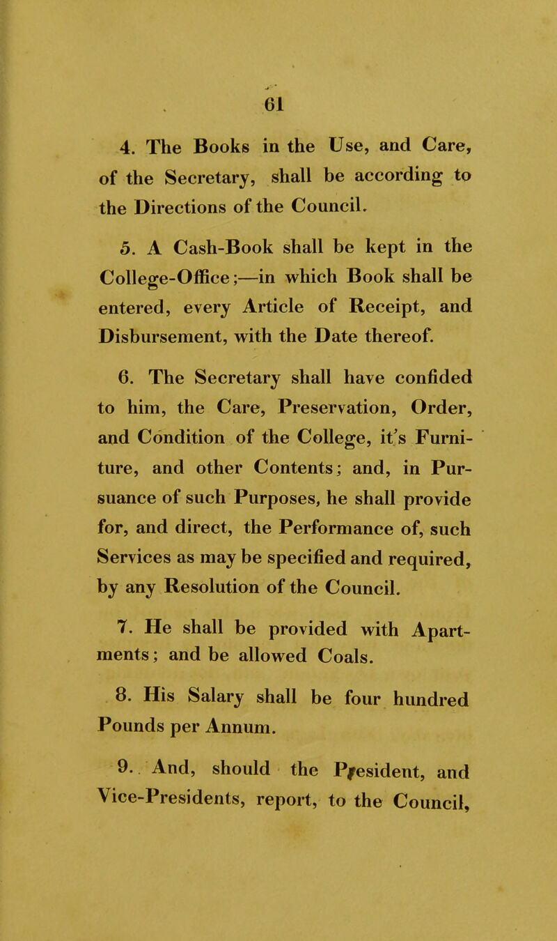 4. The Books in the Use, and Care, of the Secretary, shall be according to the Directions of the Council. 5. A Cash-Book shall be kept in the College-Office;—in which Book shall be entered, every Article of Receipt, and Disbursement, with the Date thereof. 6. The Secretary shall have confided to him, the Care, Preservation, Order, and Condition of the College, it's Furni- ture, and other Contents; and, in Pur- suance of such Purposes, he shall provide for, and direct, the Performance of, such Services as may be specified and required, by any Resolution of the Council. 7. He shall be provided with Apart- ments ; and be allowed Coals. 8. His Salary shall be four hundred Pounds per Annum. 9. And, should the President, and Vice-Presidents, report, to the Council,