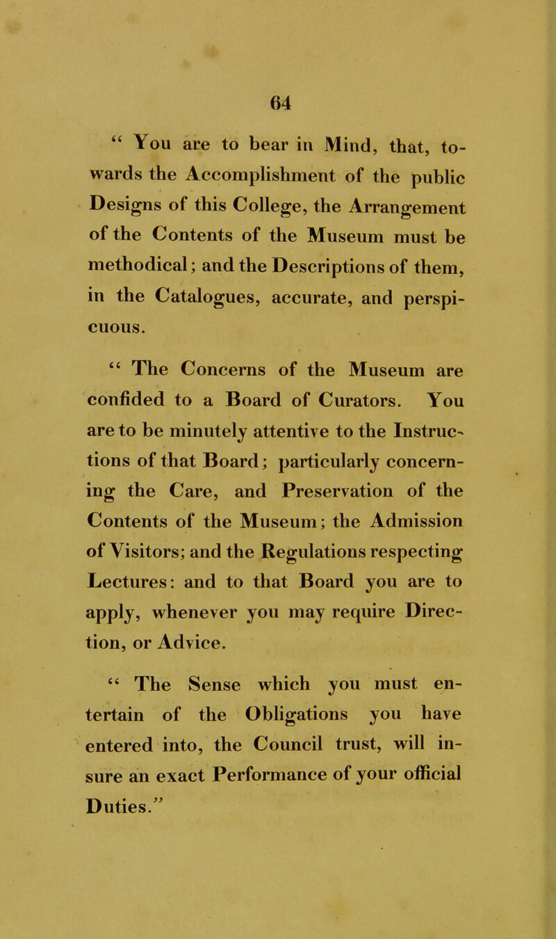  You are to bear in Mind, that, to- wards the Accomplishment of the pubHc D esigns of this College, the Arrangement of the Contents of the Museum must be methodical; and the Descriptions of them, in the Catalogues, accurate, and perspi- cuous. *' The Concerns of the Museum are confided to a Board of Curators. You are to be minutely attentive to the Instruc- tions of that Board; particularly concern- ing the Care, and Preservation of the Contents of the Museum; the Admission of Visitors; and the Regulations respecting Lectures: and to that Board you are to apply, whenever you may require Direc- tion, or Advice.  The Sense which you must en- tertain of the Obligations you have entered into, the Council trust, will in- sure an exact Performance of your official Duties.