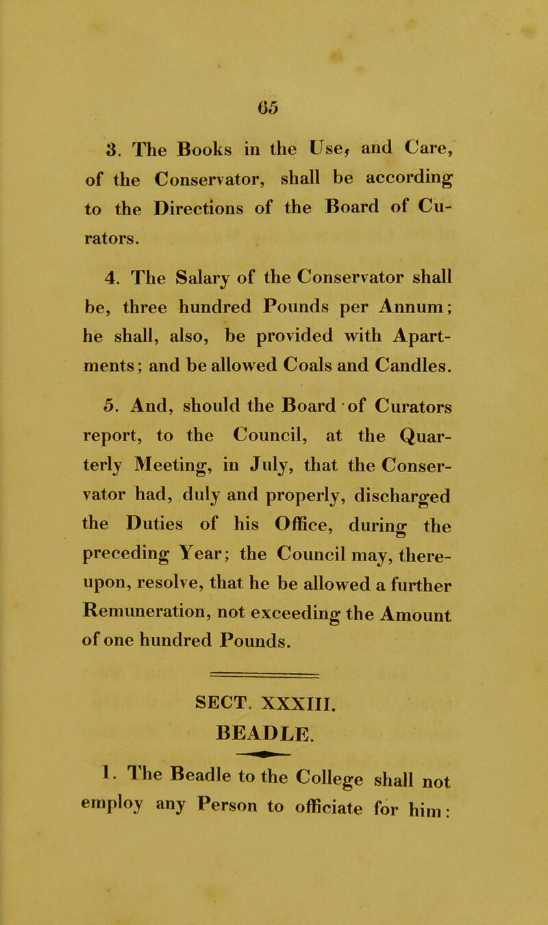 3. The Books in the Use, and Care, of the Conservator, shall be according to the Directions of the Board of Cu- rators. 4. The Salary of the Conservator shall be, three hundred Pounds per Annum; he shall, also, be provided with Apart- ments; and be allowed Coals and Candles. 5. And, should the Board of Curators report, to the Council, at the Quar- terly Meeting, in July, that the Conser- vator had, duly and properly, discharged the Duties of his Office, during the preceding Year; the Council may, there- upon, resolve, that he be allowed a further Remuneration, not exceeding the Amount of one hundred Pounds. SECT. XXXIII. BEADLE. 1. The Beadle to the College shall not employ any Person to officiate for him: