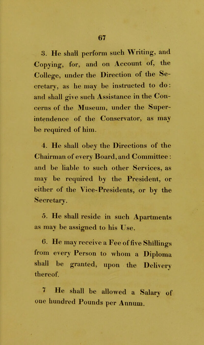 ^. He shall perform such Writing, and Copying, for, and on Account of, the College, under the Direction of the Se- cretary, as he may be instructed to do: and shall give such Assistance in the Con- cerns of the Museum, under the Super- intendence of the Conservator, as may be required of him. 4. He shall obey the Directions of the Chairman of every Board, and Committee: and be liable to such other Services, as may be required by the President, or either of the Vice-Presidents, or by the Secretary. 5. He shall reside in such Apartments as may be assigned to his Use, 6. He may receive a Fee of five ShiUings from every Person to whom a Diploma shall be granted, upon the Delivery thereof. 7 He shall be allowed a Salary of one hundred Pounds per Annum.