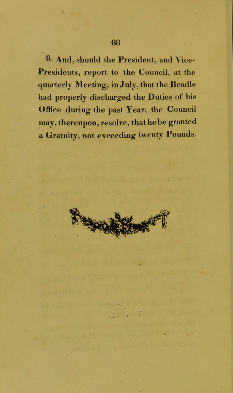 8. And, should the President, and Vice- Presidents, report to the Council, at the quarterly Meeting, in July, that the Beadle had properly discharged the Duties of his Office during the past Year; the Council may, thereupon, resolve, that he be granted a Gratuity, not exceeding twenty Pounds.
