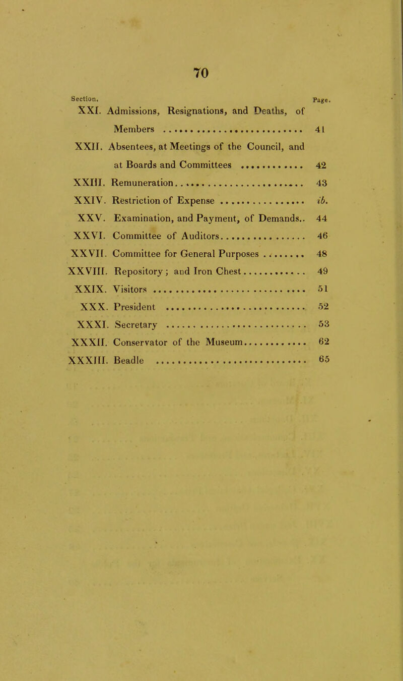 Section. Page. XXI. Admissions, Resignations, and Deaths, of Members 41 XXII. Absentees, at Meetings of the Council, and at Boards and Committees 42 XXIII. Remuneration 43 XXIV. Restriction of Expense ib. XXV. Examination, and Payment, of Demands.. 44 XXVI. Committee of Auditors 46 XXVn. Committee for General Purposes 48 XXVIII. Repository ; and Iron Chest 49 XXIX. Visitors 51 XXX. President 52 XXXI. Secretary 53 XXXII. Conservator of the Museum 62 XXXHI. Beadle 65