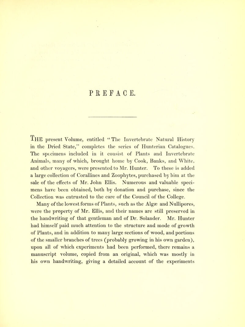 PREFACE. The present Volume, entitled  The Invertebrate Natural History in the Dried State, completes the series of Hunterian Catalogues. The specimens included in it consist of Plants and Invertebrate Animals, many of which, brought home by Cook, Banks, and White, and other voyagers, were presented to Mr. Hunter. To these is added a large collection of Corallines and Zoophytes, purchased by him at the sale of the effects of Mr. John Ellis. Numerous and valuable speci- mens have been obtained, both by donation and purchase, since the Collection was entrusted to the care of the Council of the College. Many of the lowest forms of Plants, such as the Alg£e and Nullipores, were the property of Mr. Ellis, and their names are still preserved in the handwriting of that gentleman and of Dr. Solander. Mr. Hunter had himself paid much attention to the structure and mode of growth of Plants, and in addition to many large sections of wood, and portions of the smaller branches of trees (probably growing in his own garden), upon all of which experiments had been performed, there remains a manuscript volume, copied from an original, which was mostly in his own handwriting, giving a detailed account of the experiments