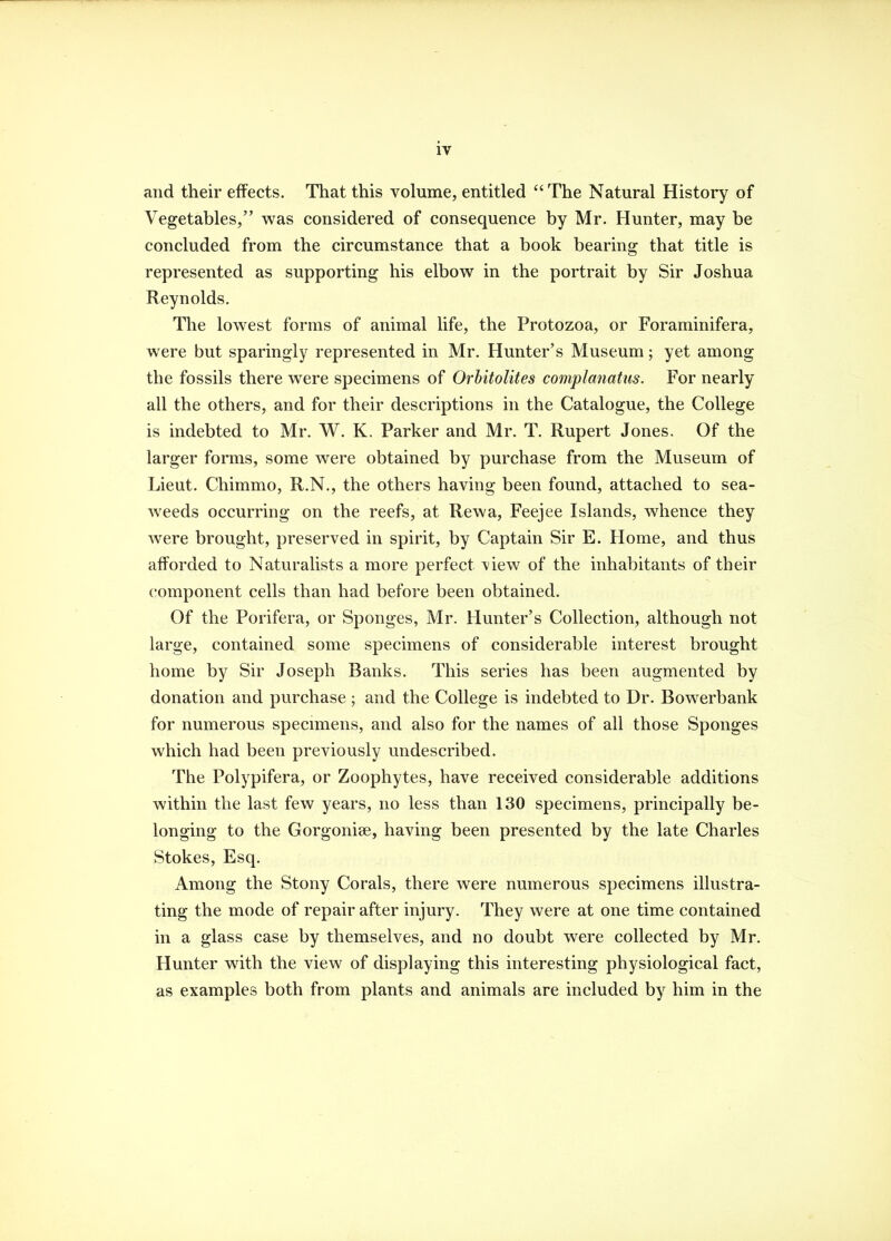 and their effects. That this volume, entitled  The Natural History of Vegetables, was considered of consequence by Mr. Hunter, may be concluded from the circumstance that a book bearing that title is represented as supporting his elbow in the portrait by Sir Joshua Reynolds. The lowest forms of animal life, the Protozoa, or Foraminifera, were but sparingly represented in Mr. Hunter's Museum; yet among the fossils there were specimens of Orbitolites complanatus. For nearly all the others, and for their descriptions in the Catalogue, the College is indebted to Mr. W. K. Parker and Mr. T. Rupert Jones. Of the larger forms, some were obtained by purchase from the Museum of Lieut. Chimmo, R.N., the others having been found, attached to sea- weeds occurring on the reefs, at Rewa, Feejee Islands, whence they were brought, preserved in spirit, by Captain Sir E. Home, and thus afforded to Naturalists a more perfect view of the inhabitants of their component cells than had before been obtained. Of the Porifera, or Sponges, Mr. Hunter's Collection, although not large, contained some specimens of considerable interest brought home by Sir Joseph Banks. This series has been augmented by donation and purchase ; and the College is indebted to Dr. Bowerbank for numerous specimens, and also for the names of all those Sponges which had been previously undescribed. The Polypifera, or Zoophytes, have received considerable additions within the last few years, no less than 130 specimens, principally be- longing to the Gorgonise, having been presented by the late Charles Stokes, Esq. Among the Stony Corals, there were numerous specimens illustra- ting the mode of repair after injury. They were at one time contained in a glass case by themselves, and no doubt were collected by Mr. Hunter with the view of displaying this interesting physiological fact, as examples both from plants and animals are included by him in the