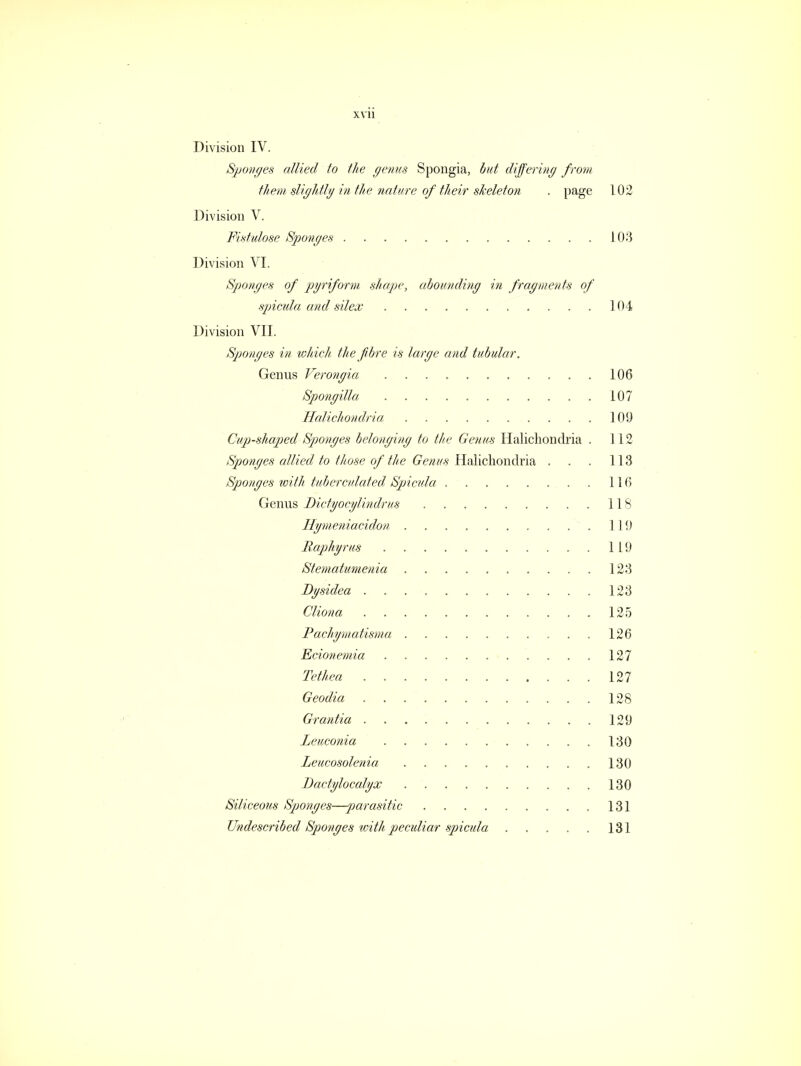 Division IV. Sponges allied to the genus Spongia, but differing from them slightly in the nature of their skeleton . page 102 Division V. Fistulose Sponges 103 Division VI. Sponges of pyriform shape, abounding in fragments of spicula and silex 104 Division VII. Sponges in which the fibre is large and tubular. Genus Verongia 106 Spongilla 107 Halichondria 109 Cup-shaped Sponges belonging to the Genus Halichondria . 112 Sponges allied to those of the Genus Halichondria . . . 113 Sponges with tuberculated Spicula . . 116 Genus Dictyoeylindrus IIS Hymeniacidon 119 Raphyrus 119 Stematumenia 123 Dysidea 123 Cliona . 125 Pachymatisma 126 Ecionemia 127 Tethea . 127 Geodia 128 Grantia 129 Leuconia 130 Leucosolenia 130 Dactylocalyx . . . 130 Siliceous Sponges—parasitic 131 Undescribed Sponges with peculiar spicula 131