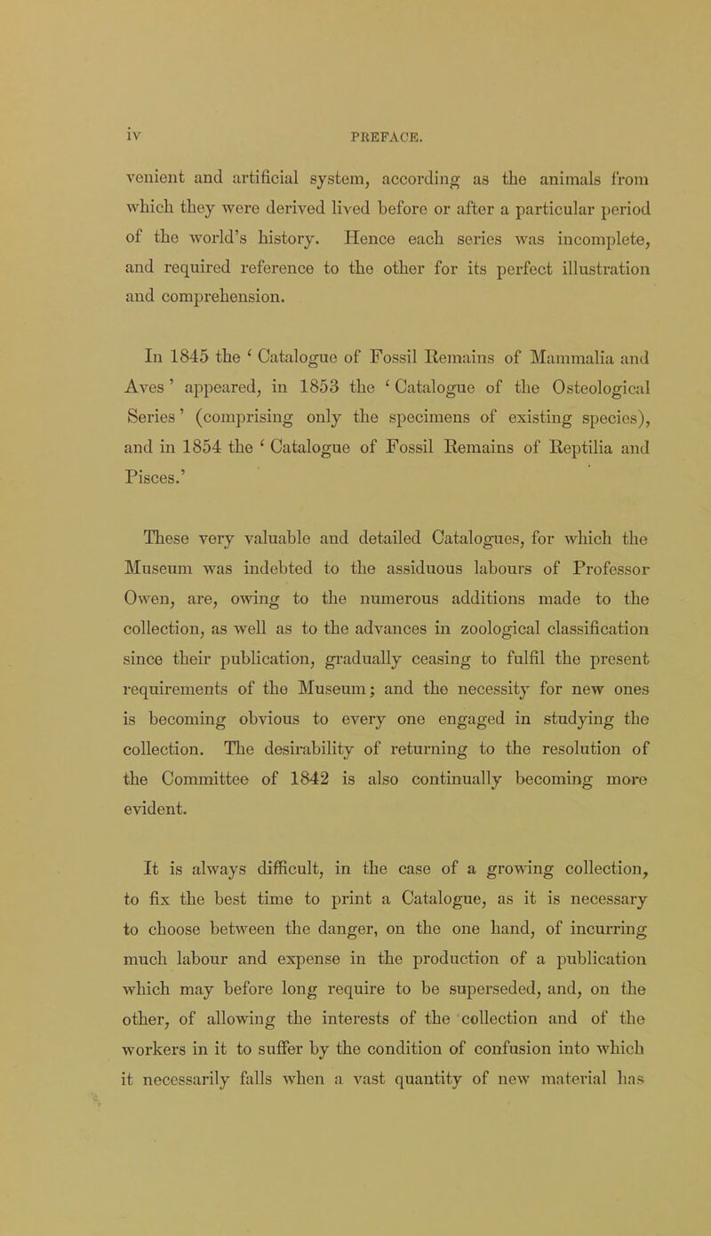 venient and artificial system, according as the animals from which they were derived lived before or after a particular period of the world's history. Hence each series was incomplete, and required reference to the other for its perfect illustration and comprehension. In 1845 the ' Catalogue of Fossil Remains of Mammalia and Aves' appeared, in 1853 the ' Catalogue of the Osteological Series' (comprising only the specimens of existing species), and in 1854 the ' Catalogue of Fossil Remains of Reptilia and Pisces.' These very valuable and detailed Catalogues, for which the Museum was indebted to the assiduous labours of Professor Owen, are, owing to the numerous additions made to the collection, as well as to the advances in zoological classification since their publication, gi'adually ceasing to fulfil the present requirements of the Museum; and the necessity for new ones is becoming obvious to every one engaged in studying the collection. The desirability of returning to the resolution of the Committee of 1842 is also continually becoming more evident. It is always difficult, in the case of a growing collection, to fix the best time to print a Catalogue, as it is necessary to choose between the danger, on the one hand, of incurring much labour and expense in the production of a publication which may before long require to be superseded, and, on the other, of allowing the interests of the collection and of the workers in it to suffer by the condition of confusion into which it necessarily falls when a vast quantity of new material has