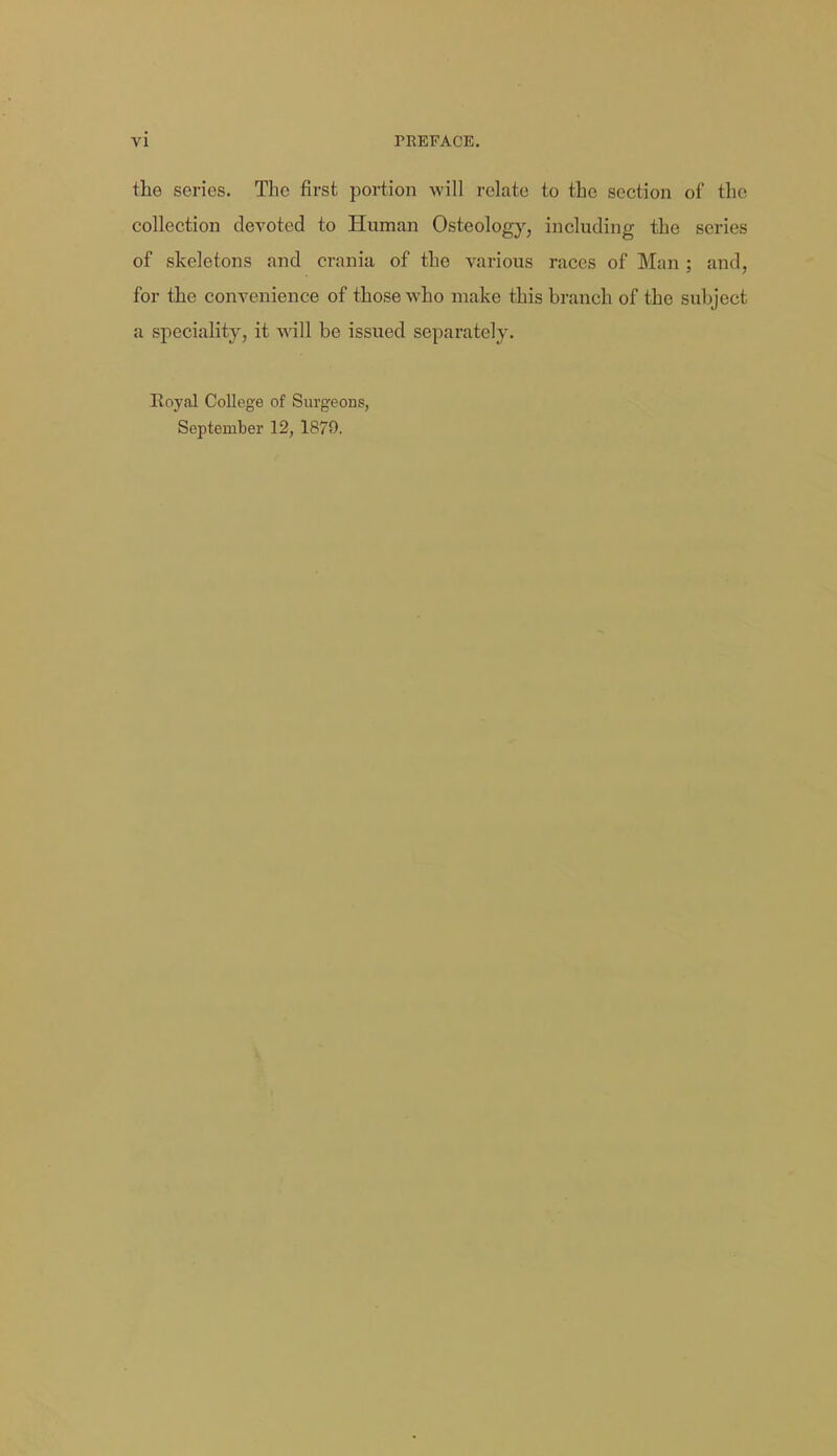 the series. The first portion will relate to the section of the collection devoted to Hunaan Osteology, including the series of skeletons and crania of the various races of Man ; and, for the convenience of those who make this branch of the subject a speciality, it will be issued separately. Royal College of Surgeons, September 12, 1879.