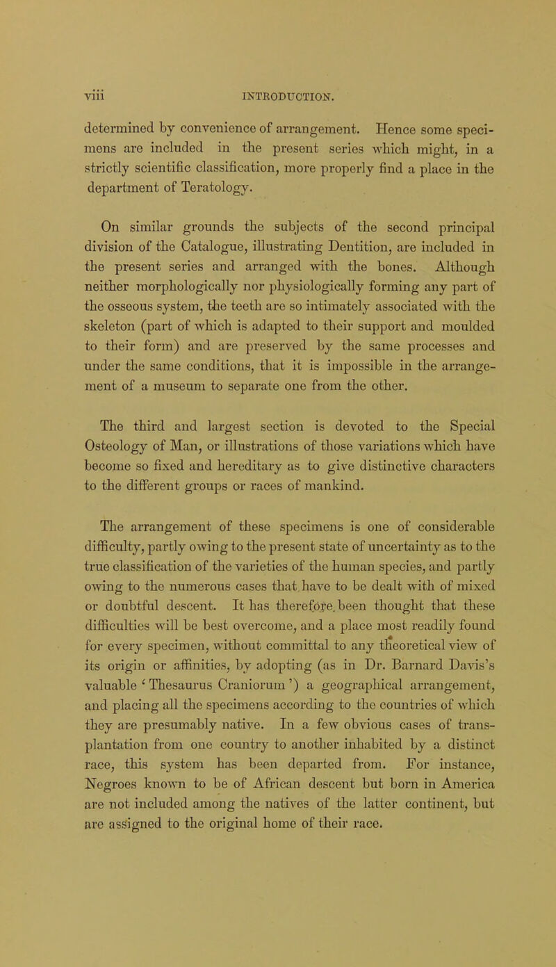 determined by convenience of arrangement. Hence some speci- mens are included in the present series which might, in a strictly scientific classification, more properly find a place in the department of Teratology. On similar grounds the subjects of the second principal division of the Catalogue, illustrating Dentition, are included in the present series and arranged with the bones. Although neither morphologically nor physiologically forming any part of the osseous system, the teeth are so intimately associated with the skeleton (part of which is adapted to their support and moulded to their form) and are preserved by the same processes and under the same conditions, that it is impossible in the arrange- ment of a museum to separate one from the other. The third and largest section is devoted to the Special Osteology of Man, or illustrations of those variations which have become so fixed and hereditary as to give distinctive characters to the different groups or races of mankind. The arrangement of these specimens is one of considerable difficulty, partly owing to the present state of uncertainty as to the true classification of the varieties of the human species, and partly owing to the numerous cases that have to be dealt with of mixed or doubtful descent. It has therefbye. been thought that these difficulties will be best overcome, and a place most readily found for every specimen, without committal to any theoretical view of its origin or affinities, by adopting (as in Dr. Barnard Davis's valuable ' Thesaurus Craniorum ') a geographical arrangement, and placing all the specimens according to the countries of which they are presumably native. In a few obvious cases of trans- plantation from one country to another inhabited by a distinct race, this system has been departed from. For instance, Negroes known to be of African descent but born in America are not included among the natives of the latter continent, but are assigned to the original home of their race.