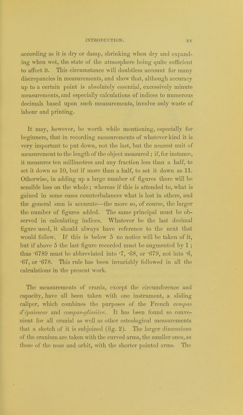 according as it is dry or damp, sl)rinkiiig when dry and expand- ing when wot, the state of the atmosphere being quite snlficient to affect it. This circumstance will doubtless account for many discrepancies in measurements, and show that, although accuracy up to a certain point is absolutely essential, excessively minute measurements, and especially calculations of indices to numerous decimals based upon such measurements, involve only waste of labour and printing. It may, however, be worth while mentioning, especially for beginners, that in recording measurements of whatever kind it is very important to put down, not the last, but the nearest unit of measurement to the length of the object measured ; if, for instance, it measures ten millimetres and any fraction less than a half, to set it down as 10, but if more than a half, to set it down as 11. Otherwise, in adding up a large number of figures there will be sensible loss on the whole; whereas if this is attended to, what is gained in some cases counterbalances what is lost in others, and the general sum is accurate—the more so, of course, the larger the number of figures added. The same principal must be ob- served in calculating indices. Whatever be the last decimal figure used, it should always have reference to the next that would follow. If this is below 5 no notice will be taken of it, but if above 5 the last figure recorded must be augmented by 1; thus •6789 must be abbreviated into 7, 'Q8, or •679, not into '6, •67, or ^678. This rule has been invariably followed in all the calculations in the present work. The measurements of crania, except the circumference and capacity, have all been taken with one instrument, a sliding caliper, which combines the purposes of the French compas d'e'pcmseur and conipas-gliasiere. It has been found so conve- nient for all cranial as well as other osteological measurements that a sketch of it is subjoined (fig. 2). The larger dimensions of the cranium are taken with the curved arms, the smaller ones, as those of the nose and orbit, with the shorter pointed arms. The