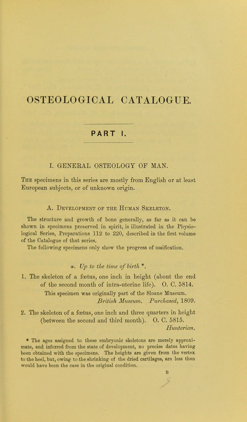 OSTEOLOGICAL CATALOGUE. PART I. I. GENERAL OSTEOLOGY OF MAN. The specimens in ttis series are mostly from English or at least European subjects, or of unknown origin. A. Development or the Human Skeleton. The structure and growth of bone generally, as far as it can be shown in specimens preserved in spirit, is illustrated in the Physio- logical Series, Preparations 112 to 220, described in the first volume of the Catalogue of that series. The following specimens only show the progress of ossification. a. Up to the time ofbir'th *. 1. The skeleton of a foetus, one inch in height (about the end of the second month of intra-uterine life). 0. C. 5814. This specimen was originally part of the Sloane Museum. British Museum. Purchased, 1809. 2. The skeleton of a foetus, one inch and three quarters in height (between the second and third month). 0. C. 5815. Hunterian. * The ages assigned to these embryonic skeletons are merely approxi- mate, and inferred from the state of development, no precise dates having been obtained with the specimens. The heights are given from the vertex to the heel, but, owing to the shrinking of the dried cartilages, are less than would have been the case in the original condition. B