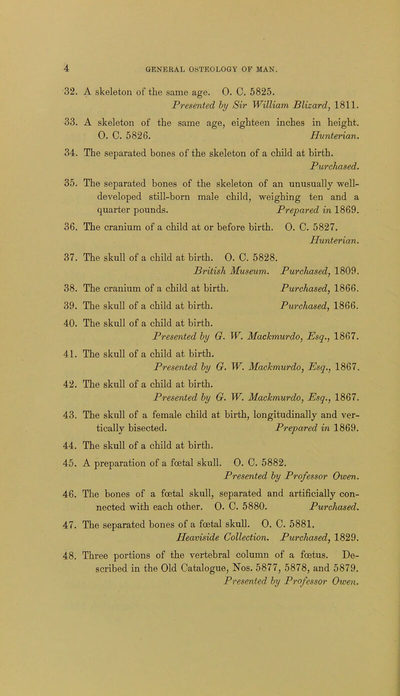 32. A skeleton of the same age. 0. C. 5825. Presented hy Sir William Blizard, 1811. 33. A skeleton of the same age, eighteen inches in height. 0. C. 5826. Hunterian. 34. The separated bones of the skeleton of a child at birth. Purchased. 35. The separated bones of the skeleton of an unusually well- developed still-born male child, weighing ten and a quarter pounds. Prepared in 1869. 36. The cranium of a child at or before birth. 0. C. 5827. Hunterian. 37. The skull of a child at birth. 0. C. 5828. British Museum. Purchased, 1809. 38. The cranium of a child at birth. Purchased, 1866. 39. The skull of a child at birth. Purchased, 1866. 40. The skull of a child at birth. Presented hy G. W. Mackmurdo, Esq., 1867. 41. The skull of a child at birth. Presented by G. W. Mackmurdo, Esq., 1867. 42. The skull of a child at birth. Presented by G. W. Mackmurdo, Esq., 1867. 43. The skull of a female child at birth, longitudinally and ver- tically bisected. Prepared in 1869. 44. The skull of a child at birth. 45. A preparation of a foetal skuU. 0. C. 5882. Presented by Professor Owen. 46. The bones of a foetal skull, separated and artificially con- nected with each other. 0. C. 5880. Purchased. 47. The separated bones of a foetal skull. 0. C. 5881. Heaviside Collection. Purchased, 1829. 48. Three portions of the vertebral column of a foetus. De- scribed in the Old Catalogue, Nos. 5877, 5878, and 5879. Presented by Professor Owen.