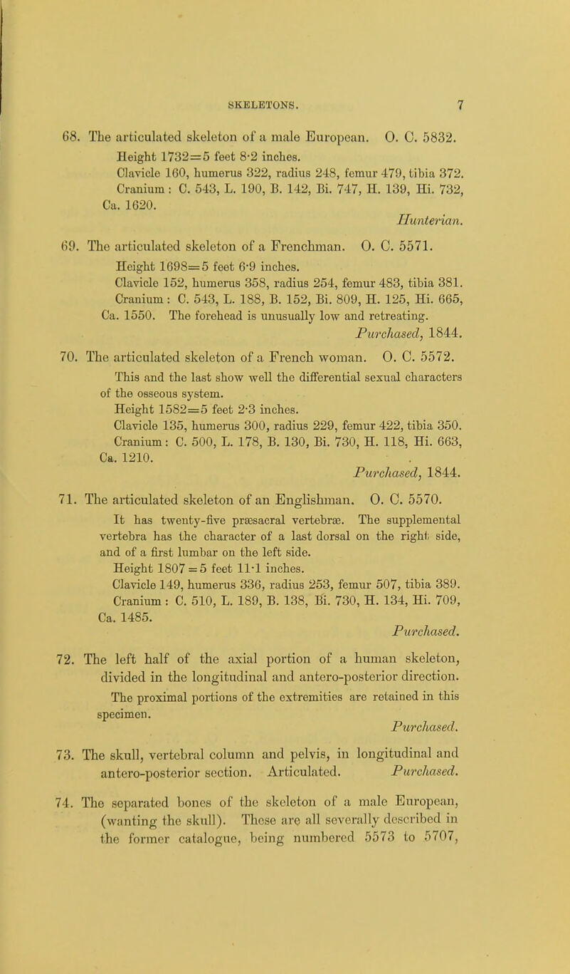 68. The articulated skeleton of a male European. 0. C. 5832. Height 1732=5 feet 8-2 inches. Clavicle 160, humerus 322, radius 248, femur 479, tibia 372. Cranium: C. 543, L. 190, B. 142, Bi. 747, H. 139, Hi. 732, Ca. 1620. Hunterian. 69. The articulated skeleton of a Frenchman. 0. C. 5571. Height 1698=5 feet 6-9 inches. Clavicle 152, humerus 358, radius 254, femur 483, tibia 381. Cranium: C. 543, L. 188, B. 152, Bi. 809, H. 125, Hi. 665, Ca. 1550. The forehead is unusually low and retreating. Purchased, 1844. 70. The articulated skeleton of a French woman. 0. C. 5572. This and the last show well the differential sexual characters of the osseous system. Height 1582=5 feet 2-3 inches. Clavicle 135, humerus 300, radius 229, femur 422, tibia 350. Cranium: C. 500, L. 178, B. 130, Bi. 730, H. 118, Hi. 663, Ca. 1210. Purchased, 1844. 71. The articulated skeleton of an Englishman. 0. C. 5570. It has twenty-five prsesacral vertebrae. The supplemental vertebra has the character of a last dorsal on the right side, and of a first lumbar on the left side. Height 1807 = 5 feet 11-1 inches. Clavicle 149, humerus 336, radius 253, femur 507, tibia 389. Cranium : C. 510, L. 189, B. 138, Bi. 730, H. 134, Hi. 709, Ca. 1485. Purchased. 72. The left half of the axial portion of a human skeleton, divided in the longitudinal and antero-posterior direction. The proximal portions of the extremities are retained in this specimen. Purchased. 73. The skull, vertebral column and pelvis, in longitudinal and antero-posterior section. Articulated. Purchased. 74. The separated bones of the skeleton of a male European, (wanting the skull). These are all severally described in the former catalogue, being numbered 5573 to 5707,