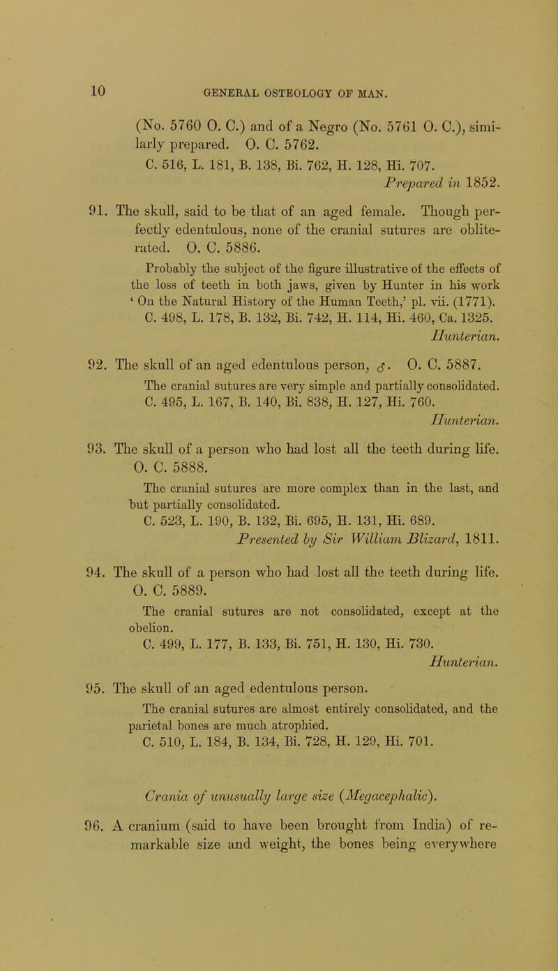 (No. 5760 0. C.) and of a Negro (No. 5761 0. C), simi- larly prepared. 0. C. 5762. C. 516, L. 181, B. 138, Bi. 762, H. 128, Hi. 707. Prepared in 1852. 91. The skull, said to be tLat of an aged female. Though per- fectly edentulous, none of the cranial sutures are oblite- rated. 0. C. 5886. Probably the subject of the figure illustrative of the efiects of the loss of teeth in both jaws, given by Hunter in his vrork ' On the Natural History of the Human Teeth,' pi. vii. (1771). C. 498, L. 178, B. 132, Bi. 742, H. 114, Hi. 460, Ca. 1325. Hunterian. 92. The skull of an aged edentulous person, ^j. 0. C. 5887. The cranial sutures are very simple and partially consolidated. C. 495, L. 167, B. 140, Bi. 838, H. 127, Hi. 760. Hunterian. 93. The skull of a person who had lost all the teeth during life. 0. C. 5888. The Cranial sutures are more complex than in the last, and but partially consolidated. C. 523, L. 190, B. 132, Bi. 695, H. 131, Hi. 689. Presented hy Sir William Blizard, 1811. 94. The skull of a person w^ho had lost all the teeth during life. 0. C. 5889. The cranial sutures are not consolidated, except at the obelion. C. 499, L. 177, B. 133, Bi. 751, H. 130, Hi. 730. Hunterian. 95. The skull of an aged edentulous person. The cranial sutures are almost entirely consolidated, and the parietal bones are much atrophied. C. 510, L. 184, B. 134, Bi. 728, H. 129, Hi. 701. Crania of unusually large size (^Megacephalic). 96. A cranium (said to have been brought from India) of re- markable size and weight, the bones being everywhere