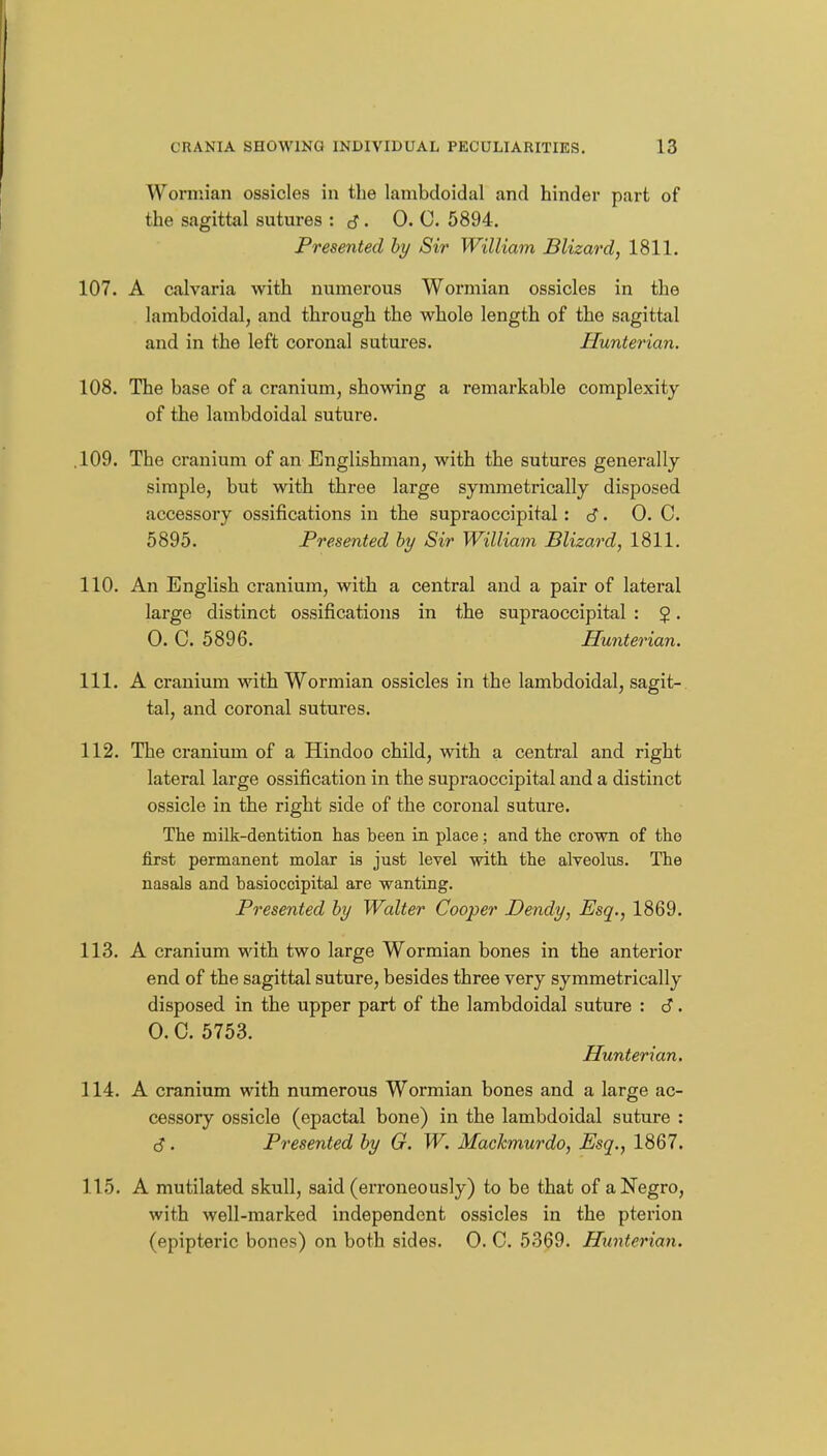 Wormian ossicles in the lambdoidal and hinder part of the sagittal sutures : cf. 0. C. 5894. Presented hy Sir William Blizard, 1811. 107. A calvaria with numerous Wormian ossicles in the lambdoidal, and through the whole length of the sagittal and in the left coronal sutures. Hunterian. 108, The base of a cranium, showing a remarkable complexity of the lambdoidal suture. ,109. The cranium of an Englishman, with the sutures generally simple, but with three large symmetrically disposed accessory ossifications in the supraoccipital: 6. 0. C. 5895. Presented hy Sir William Blizard, 1811. 110. An English cranium, with a central and a pair of lateral large distinct ossifications in the supraoccipital : 2 • 0. C. 5896. Hunterian. 111. A cranium with Wormian ossicles in the lambdoidal, sagit-. tal, and coronal sutures. 112. The cranium of a Hindoo child, with a central and right lateral large ossification in the supraoccipital and a distinct ossicle in the right side of the coronal suture. The milk-dentition has been in place; and the crown of the first permanent molar is just level with the alveolus. The nasals and basioccipital are wanting. Presented hy Walter Cooper Dendy, Esq., 1869. 113. A cranium with two large Wormian bones in the anterior end of the sagittal suture, besides three very symmetrically disposed in the upper part of the lambdoidal suture : 6. 0. C. 5753. Hunterian. 114. A cranium with numerous Wormian bones and a large ac- cessory ossicle (epactal bone) in the lambdoidal suture : cJ. Presented hy G. W. Machmurdo, Esq., 1867. 115. A mutilated skull, said (erroneously) to be that of a Negro, with well-marked independent ossicles in the pterion (epipteric bones) on both sides. 0. C. 5369. Hunterian.