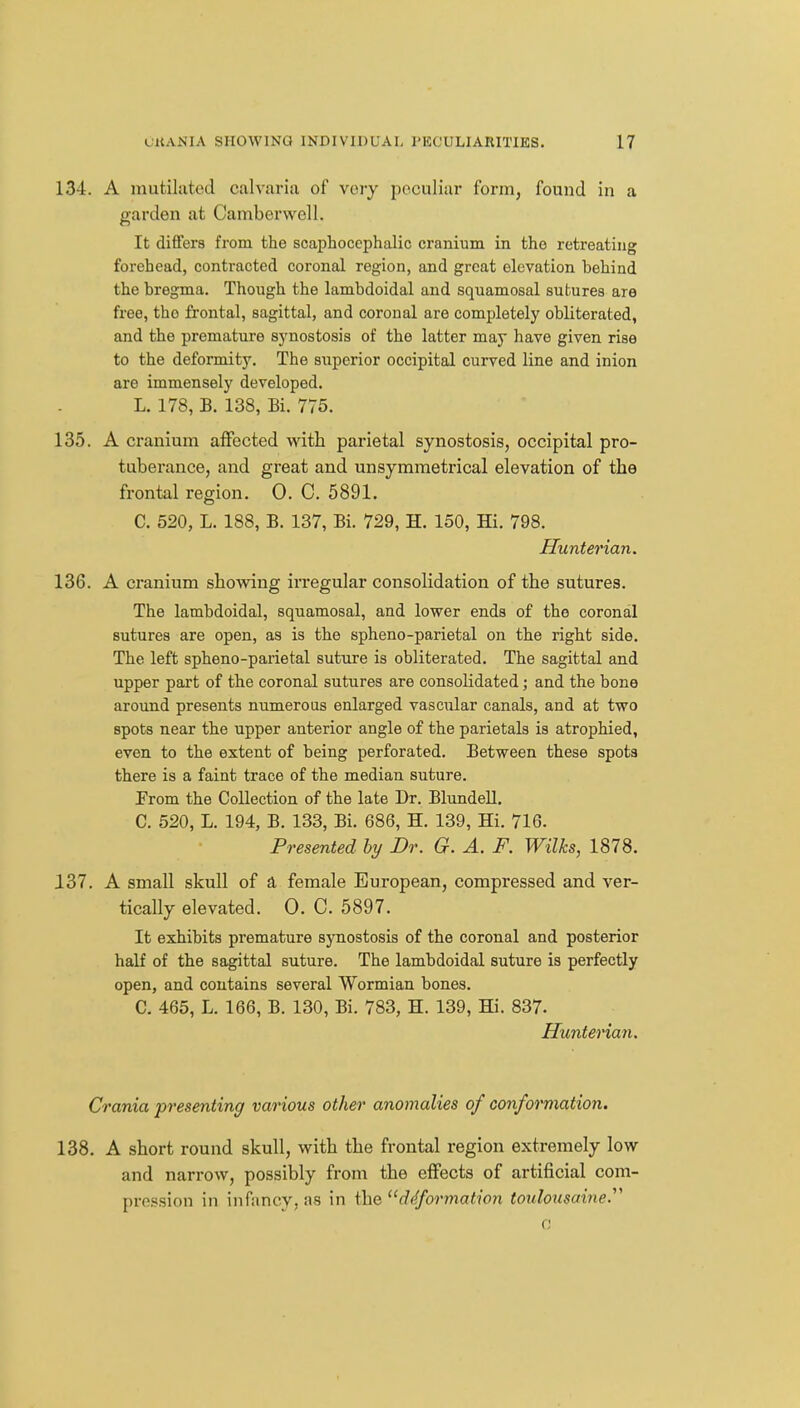 134. A mutilated calvaria of very peculiar form, found in a o-arden at Camberwell. It differs from the scaphoccphalic cranium in the retreating forehead, contracted coronal region, and groat elevation behind the bregma. Though the lambdoidal and squamosal sutures are free, the frontal, sagittal, and coronal are completely obliterated, and the premature synostosis of the latter may have given rise to the deformity. The superior occipital curved line and inion are immensely developed. L. 178, B. 138, Bi. 775. 135. A cranium affected w^ith parietal synostosis, occipital pro- tuberance, and great and unsymmetrical elevation of the frontal region. 0. C. 5891. C. 520, L. 188, B. 137, Bi. 729, H. 150, Hi. 798. Hunterian. 136. A cranium showing irregular consolidation of the sutures. The lambdoidal, squamosal, and lower ends of the coronal sutures are open, as is the spheno-parietal on the right side. The left spheno-parietal suture is obliterated. The sagittal and upper part of the coronal sutures are consolidated; and the bone around presents numerous enlarged vascular canals, and at two spots near the upper anterior angle of the parietals is atrophied, even to the extent of being perforated. Between these spots there is a faint trace of the median suture. Prom the Collection of the late Dr. BlundeU. C. 520, L. 194, B. 133, Bi. 686, H. 139, Hi. 716. Presented hy Dr. G. A. F. Wilks, 1878. 137. A small skull of a female European, compressed and ver- tically elevated. 0. C. 5897. It exhibits premature synostosis of the coronal and posterior half of the sagittal suture. The lambdoidal suture is perfectly open, and contains several Wormian bones. C. 465, L. 166, B. 130, Bi. 783, H. 139, Hi. 837. Hunterian. Crania presenting various other anomalies of conformation. 138. A short round skull, with the frontal region extremely low and narrow, possibly from the effects of artificial com- pression in infancy, as in the ^'ddformation toulousaine.^^ a