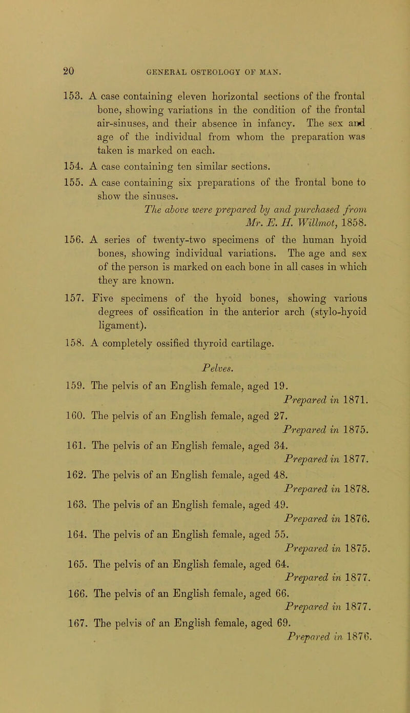 153. A case containing eleven horizontal sections of the frontal bone, showing variations in the condition of the frontal air-sinuses, and their absence in infancy. The sex and age of the individual from whom the preparation was taken is marked on each. 154. A case containing ten similar sections. 155. A case containing six prepai'ations of the frontal bone to show the sinuses. The above were prepared by and purchased from Mr. E. H. Willmot, 1858. 156. A series of twenty-two specimens of the human hyoid bones, showing individual variations. The age and sex of the person is marked on each bone in all cases in which they are known. 157. Five specimens of the hyoid bones, showing various degrees of ossification in the anterior arch (stylo-hyoid ligament). 158. A completely ossified thyroid cartilage. Pelves. 159. The pelvis of an English female, aged 19. Prepared in 1871. 160. The pelvis of an English female, aged 27. Prepared in 1875. 161. The pelvis of an English female, aged 34. Prepared in 1877. 162. The pelvis of an English female, aged 48. Prepared in 1878. 163. The pelvis of an English female, aged 49. Prepared in 1876. 164. The pelvis of an English female, aged 55. Prepared in 1875. 165. The pelvis of an English female, aged 64. Prepared in 1877. 166. The pelvis of an English female, aged 66. Prepared in 1877. 167. The pelvis of an English female, aged 69. Prepared in 1876.