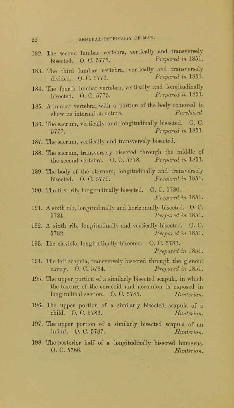 182. The second lumbar vertebra, vertically and transversely bisected. 0. C. 5773. Prepared in 1851. 183. Tlie third lumbar vertebra, vertically and transversely divided. 0. C. 5776. Prepared in 1851. 184. The fourth lumbar vertebra, vertically and longitudinally bisected. 0. 0. 5775. Prepared in 1851. 185. A lumbar vertebra, with a portion of the body removed to show its internal structure. Purchased. 186. The sacrum, vertically and longitudinally bisected. 0. C. 5777. Prepared in 1851. 187. The sacrum, vertically and transversely bisected. 188. The sacrum, transversely bisected through the middle of the second vertebra. 0. C. 5778. Prepared in 1851. 189. The body of the sternum, longitudinally and transversely bisected. 0. C. 5779. Prepared in 1851. 190. The first rib, longitudinally bisected. 0. C. 5780. Prepared in 1851. 191. A sixth rib, longitudinally and horizontally bisected. 0. C. 5781. Prepared in 1851. 192. A sixth rib, longitudinally and vertically bisected. 0. C. 5782. Prepared in 1851. 193. The clavicle, longitudinally bisected. 0. C. 5783. Prepared in 1851. 194. The left scapula, transversely bisected through the glenoid cavity. 0. C. 5784. Prepared in 1851. 195. The upper portion of a similarly bisected scapula, in which the texture of the coracoid and acromion is exposed in longitudinal section. 0. C. 5785. Hunterian. 196. The upper portion of a similarly bisected scapula of a child. 0. C. 5786. Hunterian. 197. The upper portion of a similarly bisected scapula of an infant. 0. C. 5787. Hunterian. 198. The posterior half of a longitudinally bisected humerus. 0. C. 5788. Hunterian.