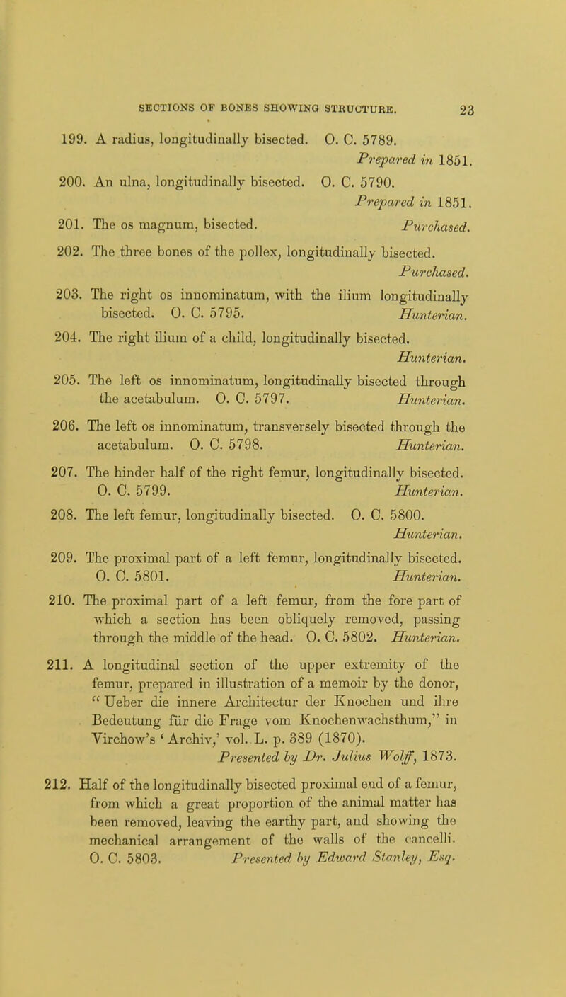 199. A radius, longitudinally bisected. 0. C. 5789. Prepared in 1851. 200. An ulna, longitudinally bisected. 0. C. 5790. Prepared in 1851. 201. The OS magnum, bisected. Purchased. 202. The three bones of the pollex, longitudinally bisected. Purchased, 203. The right os innominatum, with the ilium longitudinally bisected. 0. C. 5795. Hunterian. 204. The right ilium of a child, longitudinally bisected. Hunterian, 205. The left os innominatum, longitudinally bisected through the acetabulum. 0. 0. 5797. Hunterian. 206. The left os innominatum, transversely bisected through the acetabulum. 0. C. 5798. Hunterian. 207. The hinder half of the right femur, longitudinally bisected. 0. C. 5799. Hunterian. 208. The left femur, longitudinally bisected. 0. C. 5800. Hunterian, 209. The proximal part of a left femur, longitudinally bisected. 0. C. 5801. Hunterian, 210. The proximal part of a left femur, from the fore part of which a section has been obliquely removed, passing through the middle of the head. 0. C. 5802. Hunterian. 211. A longitudinal section of the upper extremity of the femur, prepared in illustration of a memoir by the donor,  Ueber die innere Architectur der Knochen und ihro Bedeutung fiir die Frage vom Knochenwachsthum, in Virchow's ' Archiv,' vol. L. p. 389 (1870). Presented hy Dr. Julius Wolff, 1873. 212. Half of the longitudinally bisected proximal end of a femur, from which a great proportion of the animal matter has been removed, leaving the earthy part, and showing the mechanical arrangement of the walls of the cancelli. 0. C. 5803. Presented by Edioard Stanley, Esg.