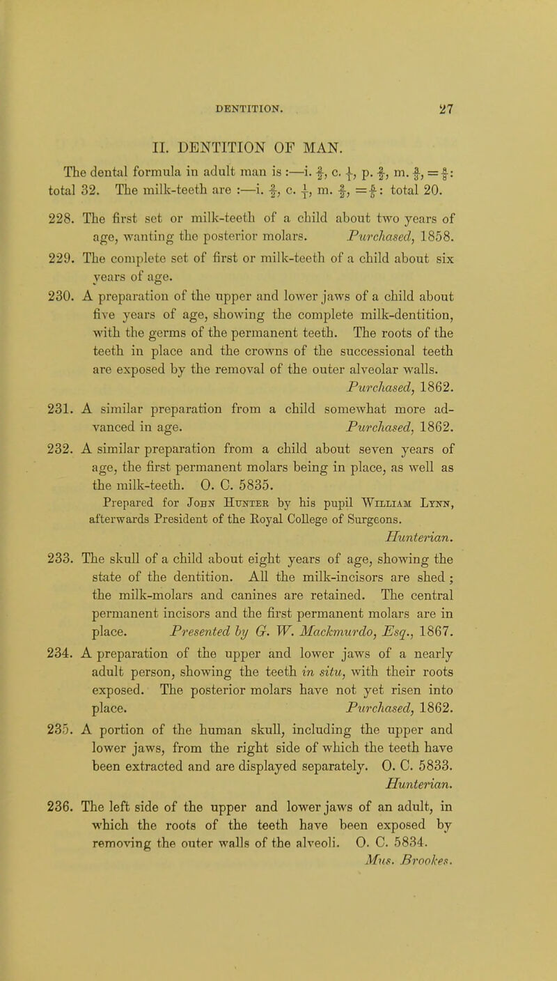II. DENTITION OF MAN. The dental formula in adult man is :—i. f, c. |, p. -f, m. =■§•: total 32. The milk-teeth are :—i. f, c. m. f, =|-: total 20. 228. The first set or milk-teeth of a child about two years of age, wanting the posterior molars. Purchased, 1858. 229. The complete set of first or milk-teeth of a child about six years of age. 230. A preparation of the upper and lower jaws of a child about five years of age, showing the complete milk-dentition, with the germs of the permanent teeth. The roots of the teeth in place and the crowns of the successional teeth are exposed by the removal of the outer alveolar walls. Purchased, 1862. 231. A similar preparation from a child somewhat more ad- vanced in age. Purchased, 1862. 232. A similar preparation from a child about seven years of age, the first permanent molars being in place, as well as the milk-teeth. 0. C. 5835. Prepared for John Hunter by his pupil Whliam Lyiw, afterwards President of the Eoyal CoUege of Surgeons. Hunterian. 233. The skull of a child about eight years of age, showing the state of the dentition. AU the milk-incisors are shed ; the milk-molars and canines are retained. The central permanent incisors and the first permanent molars are in place. Presented hy G. W. Machmurclo, Esq., 1867. 234. A preparation of the upper and lower jaws of a nearly adult person, showing the teeth in situ, with their roots exposed. The posterior molars have not yet risen into place. Purchased, 1862. 235. A portion of the human skull, including the upper and lower jaws, from the right side of which the teeth have been extracted and are displayed separately. 0. C. 5833. Hunterian. 236. The left side of the upper and lower jaws of an adult, in which the roots of the teeth have been exposed by removing the outer walls of the alveoli. 0. C. 5834. Mns. Brookes.