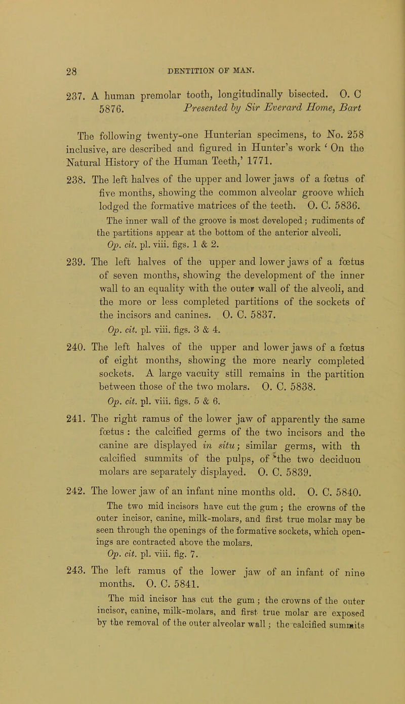 237. A human premolar tooth, longitudinally bisected. 0. C 5876. Presented by Sir Everard Home, Bart The following twenty-one Hunterian specimens, to No. 258 inclusive, are described and figured in Hunter's work ' On the Natural History of the Human Teeth,' 1771. 238. The left halves of the upper and lower jaws of a foetus of five months, showing the common alveolar groove which lodged the formative matrices of the teeth. 0. 0. 5836. The inner wall of the groove is most developed; rudiments of the partitions appear at the bottom of the anterior alveoli. Op. dt. pi. viii. figs. 1 & 2. 239. The left halves of the upper and lower jaws of a foetus of seven months, showing the development of the inner wall to an equality with the outcF wall of the alveoli, and the more or less completed partitions of the sockets of the incisors and canines. 0. C. 5837. Op. cit. pi. viii. figs. 3 & 4. 240. The left halves of the upper and lower jaws of a foetus of eight months, showing the more nearly completed sockets. A large vacuity still remains in the partition between those of the two molars. 0. C. 5838. Op. dt. pi. viii. figs. 5 & 6. 241. The right ramus of the lower jaw of apparently the same foetus : the calcified germs of the two incisors and the canine are displayed in situ; similar germs, with th calcified summits of the pulps, of the two deciduou molars are separately displayed. 0. C. 5839. 242. The lower jaw of an infant nine months old. 0. C. 5840. The two mid incisors have cut the gum; the crowns of the outer incisor, canine, milk-molars, and first true molar may he seen through the openings of the formative sockets, which open- ings are contracted above the molars. Op. cit. pi. viii. fig. 7. 243. The left ramus of the lower jaw of an infant of nine months. 0. C. 5841. The mid incisor has cut the gum ; the crowns of the outer incisor, canine, milk-molars, and first true molar are exposed by the removal of the outer alveolar wall; the calcified summits