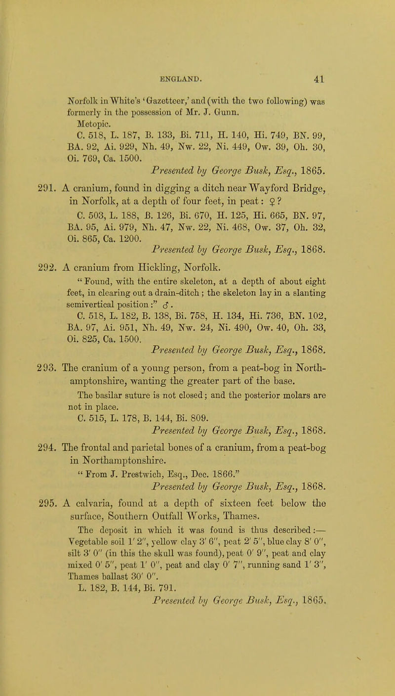 Norfolk ill White's ' Gazetteer,'and (with the two following) was formerly in the possession of Mr, J. Gunn. Motopic. C. 518, L. 187, B. 133, Bi. 711, H. 140, Hi. 749, EN. 99, BA. 92, Ai. 929, Nh. 49, Nw. 22, Ni. 449, Ow. 39, Oh. 30, Oi. 7G9, Ca. 1500. Presented by George Busk, Esq., 1865. 291. A cranium, found in digging a ditch near Wayford Bridge, in Norfolk, at a depth of four feet, in peat: $ ? C. 503, L, 188, B. 126, Bi. 670, H. 125, Hi. 665, BN. 97, BA. 95, Ai. 979, Nh. 47, Nw. 22, Ni. 468, Ow. 37, Oh. 32, Oi. 865, Ca. 1200. Presented by George Bush, Esq., 1868. 292. A cranium from Hickling, Norfolk.  Found, with the entire skeleton, at a depth of about eight feet, in clearing out a drain-ditch ; the skeleton lay in a slanting semivertical position: c? • C. 518, L. 182, B. 138, Bi. 758, H. 134, Hi. 736, BN. 102, BA. 97, Ai. 951, Nh. 49, Nw. 24, Ni. 490, Ow. 40, Oh. 33, Oi. 825, Ca. 1500. Presented by George Busk, Esq., 1868. 293. The cranium of a young person, from a peat-bog in North- amptonshire, wanting the greater part of the base. The basilar suture is not closed; and the posterior molars are not in place. C. 515, L. 178, B. 144, Bi. 809. Presented by George Busk, Esq., 1868. 294. The frontal and parietal bones of a cranium, from a peat-bog in Northamptonshire.  From J. Prestwich, Esq., Dec. 1866. Presented by George Busk, Esq., 1868. 295. A calvaria, found at a depth of sixteen feet below the surface. Southern Outfall Works, Thames. The deposit in which it was found is thus described:— Vegetable soil 1' 2, yeUow clay 3' 6, peat 2' 5, blue clay 8' 0, silt 3' 0 (in this the skull was found), peat 0' 9, peat and clay mixed 0' 5, peat 1' 0, peat and clay 0' 7, running sand 1' 3, Thames baUast 30' 0. L. 182, B. 144, Bi. 791. Presented by George Busk, Esq., 1865.