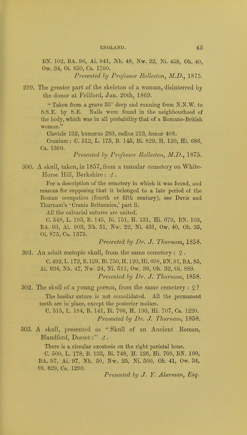 BN. 102, EA. 96, Ai. 941, Nh. 48, Nw. 22, Ni. 458, Oh. 40, Ow. 34, Oi. 850, Ca. 1700. Presented hy Professor Rolleston, M.D., 1875. 299. The greater part of the skeleton of a woman, disinterred by the donor at Frilford, Jan. 20tb, 1869.  Taken from a grave 35 deep and running from N.N.W. to S.S.E. by S.E. Nails were found in the neighbourhood of the body, which was in all probability that of a Eomano-British woman. Clavicle 132, humerus 283, radius 213, femur 408. Cranium: C. 512, L. 175, B. 145, Bi. 829, H. 120, Hi. 686, Ca. 1390. Presented hy Professor Rolleston, M.D., 1875. 300. A skull, taken, in 1857, from a tumular cemetery on White- Horse Hill, Berkshire : 6 • For a description of the cemetery in which it was found, and reasons for supposing that it belonged to a late period of the Roman occupation (fourth or fifth century), see Davis and Thurnam's ' Crania Britannica,' part li. All the calvarial sutures are united. C. 548, L. 193, B. 145, Bi. 751, H. 131, Hi. 679, BN. 103, BA. 93, Ai. 903, Nh. 51, Nw. 22, Ni. 431, Ow. 40, Oh. 35, Oi. 875, Ca. 1575. Presented hy Dr. J. Thurnam, 1858. 301. An adult metopic skull, from the same cemetery: $ . C. 492, L. 172, B. 129, Bi. 750, H. 120, Hi. 698, BN. 91, BA. 85, Ai. 934, Nh. 47, Nw. 24, Ni. 511, Ow. 36, Oh. 32, Oi. 889. Presented hy Dr. J. Thurnam, 1858. 302. The skull of a young person, from the same cemetery : § ? The basilar suture is not consolidated. All the permanent teeth are in'place, except the posterior molars. C. 515, L. 184, B. 141, Bi. 766, H. 130, Hi. 707, Ca. 1220. Presented hy Dr. J. Thurnam, 1858. 303. A skull, presented as  Skull of an Ancient Roman, Blandford, Dorset: d- There is a circular esostosis on the right parietal bone. C. 500, L. 178, B. 133, Bi. 748, H. 126, Hi. 708, BN. 100, BA. 97, Ai. 97, Nh. 50, Nw. 25, Ni. 500, Oh. 41, Ow. 34, Oi. 829, Ca. 1290. Presented hy J. Y. Akerman, Esq.