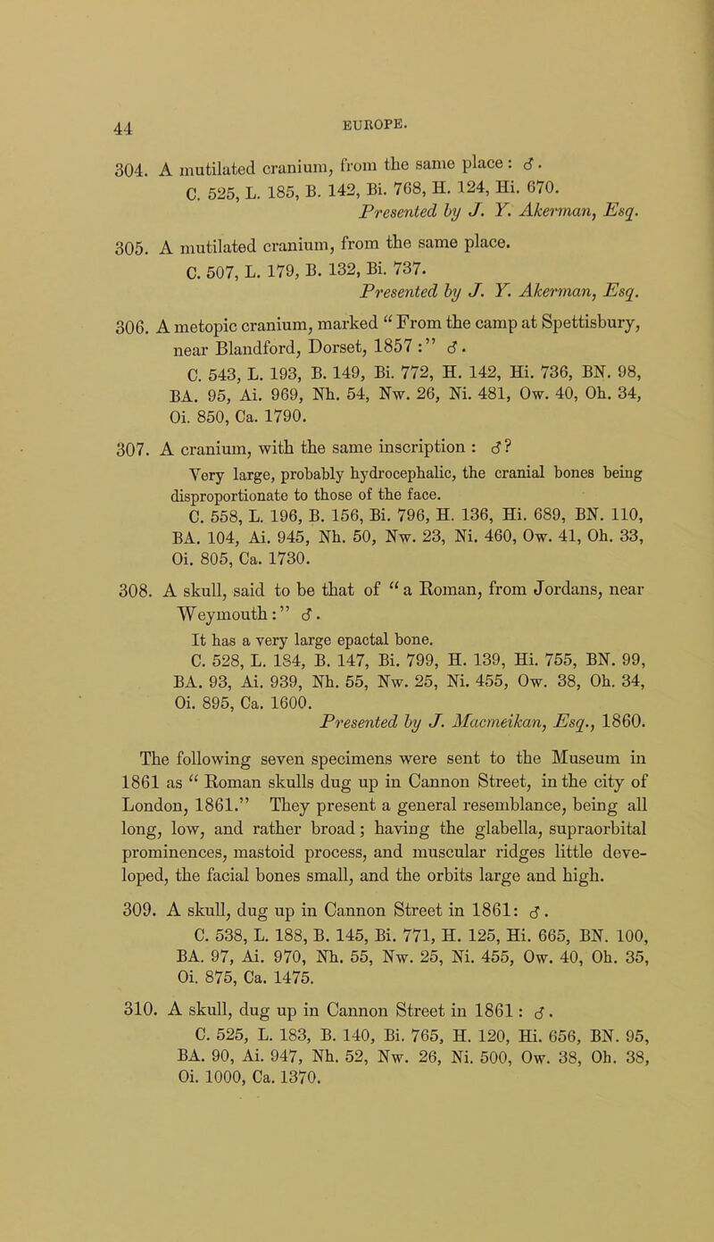 304. A mutilated cranium, from the same place: 6 • C. 525, L. 185, B. 142, Bi. 768, H. 124, Hi. 670. Presented by J. Y. Akerman, Esq. 305. A mutilated cranium, from the same place. C. 507, L. 179, B. 132, Bi. 737. Presented by J. Y. Akerman, Esq. 306. A metopic cranium, marked From the camp at Spettisbury, near Blandford, Dorset, 1857: d- C. 543, L. 193, B. 149, Bi. 772, H. 142, Hi. 736, BN. 98, BA. 95, Ai. 969, Nh. 54, Nw. 26, Ni. 481, Ow. 40, Oh. 34, Oi. 850, Ca. 1790. 307. A cranium, with the same inscription : Very large, probably hydrocephalic, the cranial bones being disproportionate to those of the face. C. 558, L. 196, B. 156, Bi. 796, H. 136, Hi. 689, BN. 110, BA. 104, Ai. 945, Nh. 50, Nw. 23, Ni. 460, Ow. 41, Oh. 33, Oi. 805, Ca. 1730. 308. A skull, said to be that of a Roman, from Jordans, near Weymouth: <S. It has a very large epactal bone. C. 528, L. 184, B. 147, Bi. 799, H. 139, Hi. 755, BN. 99, BA. 93, Ai. 939, Wh. 55, Nw. 25, Ni. 455, Ow. 38, Oh. 34, Oi. 895, Ca. 1600. Presented by J. Macmeikan, Esq., 1860. The following seven specimens were sent to the Museum in 1861 as Roman skulls dug up in Cannon Street, in the city of London, 1861. They present a general resemblance, being all long, low, and rather broad; having the glabella, supraorbital prominences, mastoid process, and muscular ridges little deve- loped, the facial bones small, and the orbits large and high. 309. A skull, dug up in Cannon Street in 1861: cS. C. 538, L. 188, B. 145, Bi. 771, H. 125, Hi. 665, BN. 100, BA. 97, Ai. 970, Nh. 55, Nw. 25, Ni. 455, Ow. 40, Oh. 35, Oi. 875, Ca. 1475. 310. A skull, dug up in Cannon Street in 1861: 6 • C. 525, L. 183, B. 140, Bi. 765, H. 120, Hi. 656, BN. 95, BA. 90, Ai. 947, Nh. 52, Nw. 26, Ni. 500, Ow. 38, Oh. 38, Oi. 1000, Ca. 1370.