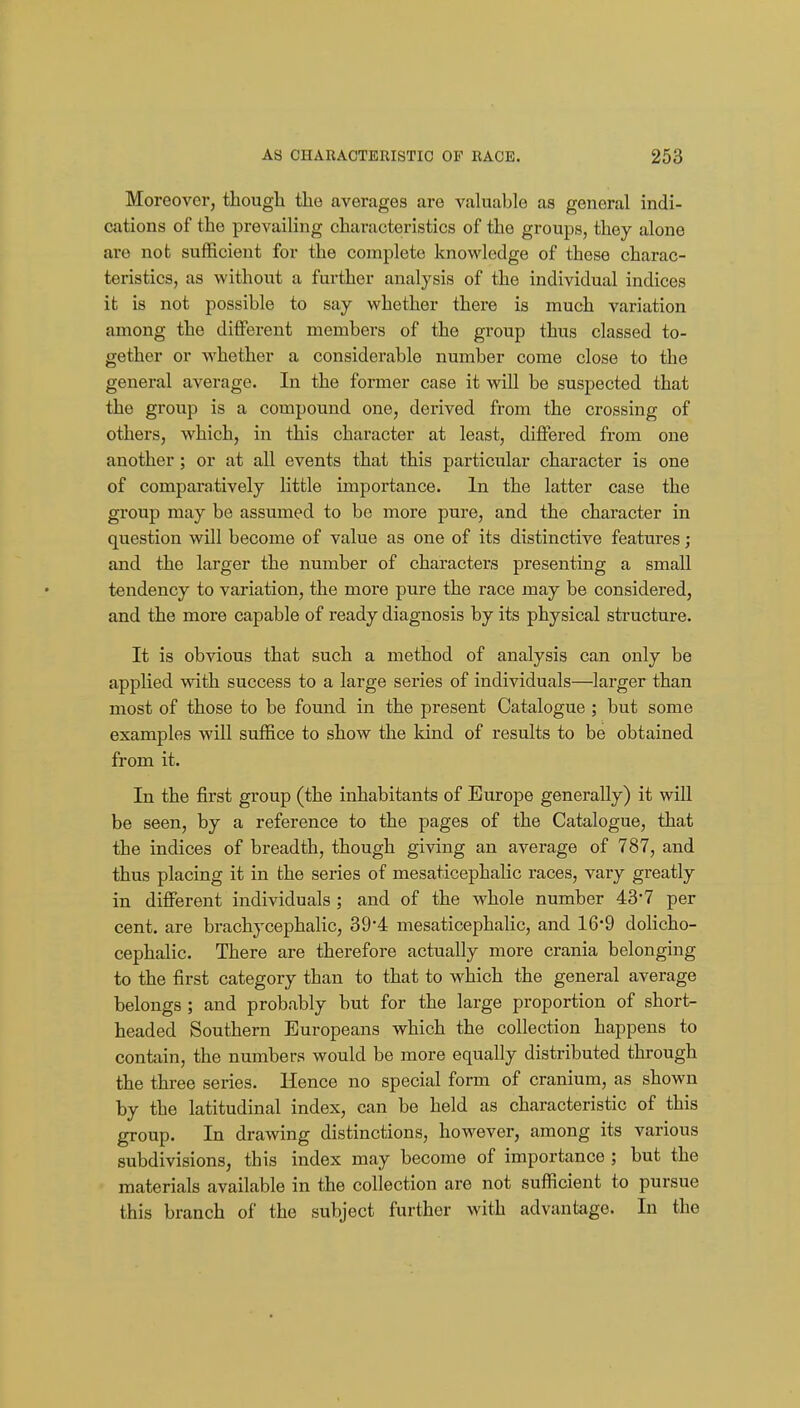 Moreover, though the averages are valuable as general indi- cations of the prevailing characteristics of the groups, they alone are not sufficient for the complete knowledge of these charac- teristics, as without a further analysis of the individual indices it is not possible to say whether there is much variation among the different members of the group thus classed to- gether or whether a considerable number come close to the general average. In the former case it will be suspected that the group is a compound one, derived from the crossing of others, which, in this character at least, differed from one another; or at all events that this particular character is one of comparatively little importance. In the latter case the group may be assumed to be more pure, and the character in question will become of value as one of its distinctive features; and the larger the number of characters presenting a small tendency to variation, the more pure the race may be considered, and the more capable of ready diagnosis by its physical structure. It is obvious that such a method of analysis can only be applied with success to a large series of individuals—larger than most of those to be found in the present Catalogue ; but some examples will suffice to show the kind of results to be obtained from it. In the first group (the inhabitants of Europe generally) it will be seen, by a reference to the pages of the Catalogue, that the indices of breadth, though giving an average of 787, and thus placing it in the series of mesaticephalic races, vary greatly in different individuals ; and of the whole number 437 per cent, are brachycephalic, 394 mesaticephalic, and 16-9 dolicho- cephalic. There are therefore actually more crania belonging to the first category than to that to which the general average belongs ; and probably but for the large proportion of short- headed Southern Europeans which the collection happens to contain, the numbers would be more equally distributed through the three series. Hence no special form of cranium, as shown by the latitudinal index, can be held as characteristic of this group. In drawing distinctions, however, among its various subdivisions, this index may become of importance ; but the materials available in the collection are not sufficient to pursue this branch of the subject further with advantage. In the