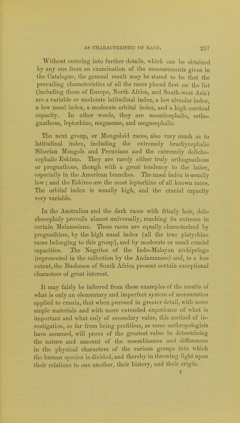 Without entering into further details, which can be obtained by any one from an examination of the measurements given in the Catalogue, the general result may be stated to be that the prevailing characteristics of all the races placed first on the list (including those of Europe, North Africa, and South-west Asia) are a variable or moderate latitudinal index, a low alveolar index, a low nasal index, a moderate orbital index, and a high cerebral capacit}'. In other words, they are mesaticephalic, ortho- gnathous, leptorhine, megaseme, and megacephalic. The next group, or Mongoloid races, also vary much as to latitudinal index, including the extremely brachycephalic Siberian Mongols and Peruvians and the extremely dolicho- cephalic Eskimo. They are rarely either truly orthognathous or prognathous, though with a great tendency to the latter, especially in the American branches. The nasal index is usually low ; and the Eskimo are the most leptorhine of all known races. The orbital index is usually high, and the cranial capacity very variable. In the Australian and the dark races with frizzly hair, doli- chocephaly prevails almost universally, reaching its extreme in certain Melanesians. These races are equally characterized by prognathism, by the high nasal index (all the true platyrhine races belonging to this group), and by moderate or small cranial capacities. Xhe Negritos of the Indo-Malayan archipelago (represented in the collection by the Andamanese) and, to a less extent, the Bushmen of South Africa present certain exceptional characters of great interest. It may fairly be inferred from these examples of the results of what is only an elementary and imperfect system of mensuration applied to crania, that when pursued in greater detail, with more ample materials and with more extended experience of what is important and what only of secondary value, this method of in- vestigation, so far fi-om being profitless, as some anthropologists have assumed, will prove of the greatest value in determining the nature and amount of the resemblances and diiferences in the physical characters of the various groups into which the human species is divided, and thereby in throwing light upon their relations to one another, their history, and their origin. T
