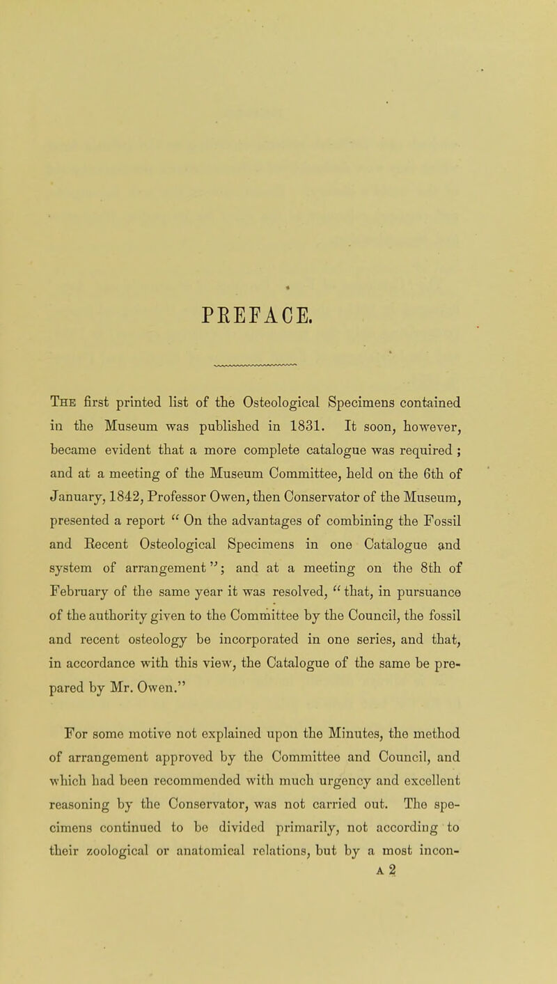 PEEFACE. The first printed list of the Osteological Specimens contained in the Museum was published in 1831. It soon, however, became evident that a more complete catalogue was required ; and at a meeting of the Museum Committee, held on the 6th of January, 1842, Professor Owen, then Conservator of the Museum, presented a report  On the advantages of combining the Fossil and Recent Osteological Specimens in one Catalogue and system of arrangement; and at a meeting on the 8th of February of tbe same year it was resolved,  that, in pursuance of the authority given to the Committee by the Council, the fossil and recent osteology be incorporated in one series, and that, in accordance with this view, tbe Catalogue of the same be pre- pared by Mr. Owen. For some motive not explained upon the Minutes, the method of arrangement approved by the Committee and Council, and which had been recommended with much urgency and excellent reasoning by the Conservator, was not carried out. The spe- cimens continued to be divided primarily, not according to their zoological or anatomical relations, but by a most incon- a2