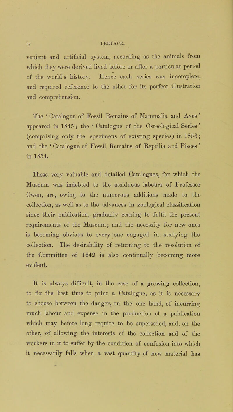 venient and artificial system, according as the animals from which they were derived lived before or after a particular period of the world's history. Hence each series was incomplete, and required reference to the other for its perfect illustration and comprehension. The ' Catalogue of Fossil Eemains of Mammalia and Aves ' appeared in 1845; the ' Catalogue of the Osteological Series' (comprising only the specimens of existing species) in 1853; and the ' Catalogue of Fossil Remains of Reptilia and Pisces' in 1854. These very valuable and detailed Catalogues, for which the Museum was indebted to the assiduous labours of Professor Owen, are, owing to the numerous additions made to the collection, as well as to the advances in zoological classification since their publication, gradually ceasing to fulfil the present requirements of the Museum; and the necessity for new ones is becoming obvious to every one engaged in studying the collection. The desirability of returning to the resolution of the Committee of 1842 is also continually becoming more evident. It is always difficult, in the case of a growing collection, to fix the best time to print a Catalogue, as it is necessary to choose between the danger, on the one hand, of incurring much labour and expense in the production of a publication which may before long require to be superseded, and, on the other, of allowing the interests of the collection and of the workers in it to suffer by the condition of confusion into which it necessarily falls when a vast quantity of new material has