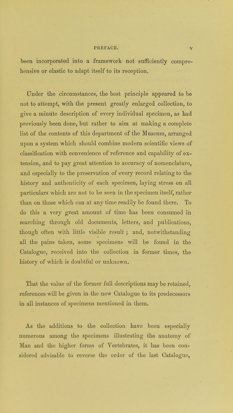 been incorporated into a framework not sufficiently compre- hensive or elastic to adapt itself to its l'eception. Under the circumstances, the best principle appeared to be not to attempt, with the present greatly enlarged collection, to give a minute description of every individual specimen, as had previously been done, but rather to aim at making a complete list of the contents of this department of the Museum, arranged upon a system which should combine modern scientific views of classification with convenience of reference and capability of ex- tension, and to pay great attention to accuracy of nomenclature, and especially to the preservation of every record relating to the history and authenticity of each specimen, laying stress on all particulars which are not to be seen in the specimen itself, rather than on those which can at any time readily be found there. To do this a very great amount of time has been consumed in searching through old documents, letters, and publications, though often with little visible result ; and, notwithstanding all the pains taken, some specimens will be found in the Catalogue, received into the collection in former times, the history of which is doubtful or unknown. That the value of the former full descriptions may be retained, references will be given in the new Catalogue to its predecessors in all instances of specimens mentioned in them. As the additions to the collection have been especially numerous among the specimens illustrating the anatomy of Man and the higher forms of Vertebrates, it has been con- sidered advisable to reverse the order of the last Catalogue,