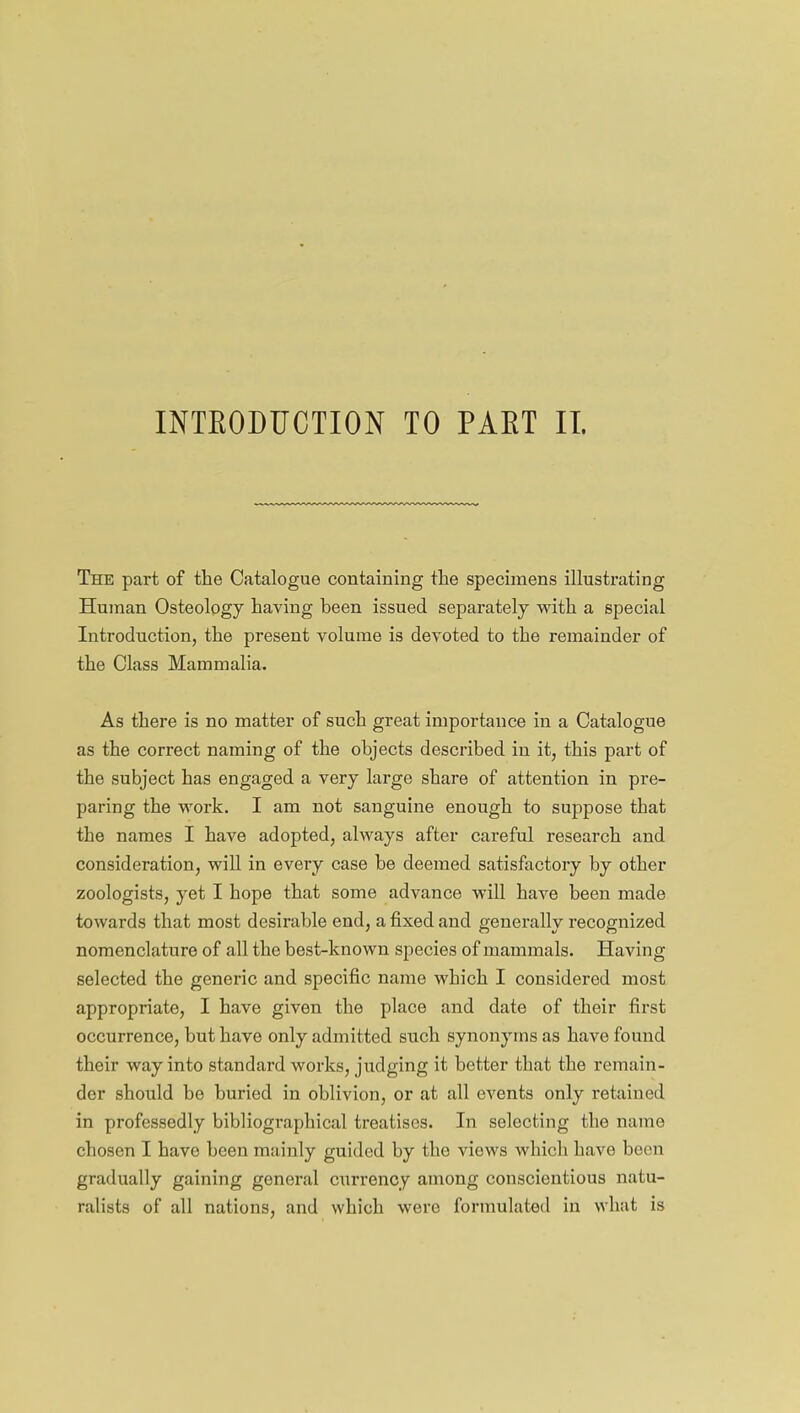 The part of the Catalogue containing the specimens illustrating Human Osteology having been issued separately with a special Introduction, the present volume is devoted to the remainder of the Class Mammalia. As there is no matter of such great importance in a Catalogue as the correct naming of the objects described in it, this part of the subject has engaged a very large share of attention in pre- paring the work. I am not sanguine enough to suppose that the names I have adopted, always after careful research and consideration, will in every case be deemed satisfactory by other zoologists, yet I hope that some advance will have been made towards that most desirable end, a fixed and generally recognized nomenclature of all the best-known species of mammals. Having selected the generic and specific name which I considered most appropriate, I have given the place and date of their first occurrence, but have only admitted such synonyms as have found their way into standard works, judging it better that the remain- der should be buried in oblivion, or at all events only retained in professedly bibliographical treatises. In selecting the name chosen I have been mainly guided by the viows which have been gradually gaining general currency among conscientious natu- ralists of all nations, and which were formulated in what is