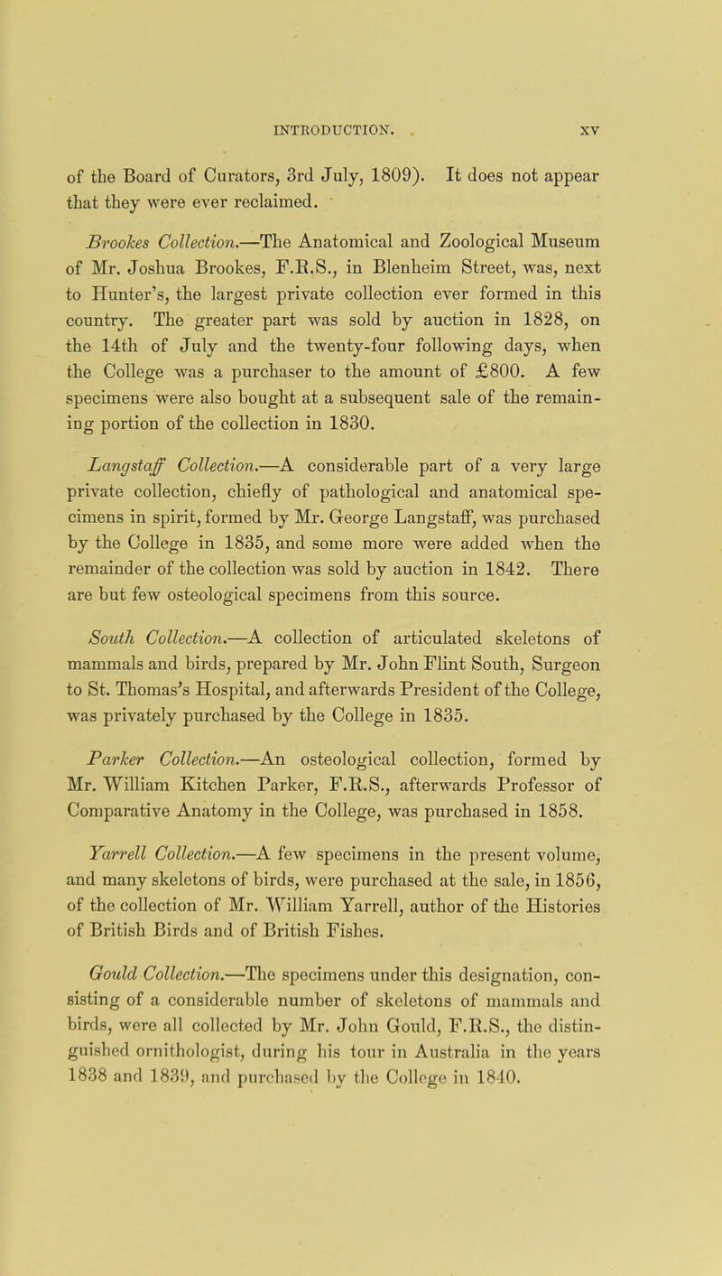 of the Board of Curators, 3rd July, 1809). It does not appear that they were ever reclaimed. Brookes Collection.—The Anatomical and Zoological Museum of Mr. Joshua Brookes, F.R.S., in Blenheim Street, was, next to Hunter's, the largest private collection ever formed in this country. The greater part was sold by auction in 1828, on the 14th of July and the twenty-four following days, when the College was a purchaser to the amount of £800. A few specimens were also bought at a subsequent sale of the remain- ing portion of the collection in 1830. Langstaff Collection.—A considerable part of a very large private collection, chiefly of pathological and anatomical spe- cimens in spirit, formed by Mr. George Langstaff, was purchased by the College in 1835, and some more were added when the remainder of the collection was sold by auction in 1842. There are but few osteological specimens from this source. South Collection.—A collection of articulated skeletons of mammals and birds, prepared by Mr. John Flint South, Surgeon to St. Thomas's Hospital, and afterwards President of the College, was privately purchased by the College in 1835. Parker Collection.—An osteological collection, formed by Mr. William Kitchen Parker, F.R.S., afterwards Professor of Comparative Anatomy in the College, was purchased in 1858. Yarrell Collection.—A few specimens in the present volume, and many skeletons of birds, were purchased at the sale, in 1856, of the collection of Mr. William Yarrell, author of the Histories of British Birds and of British Fishes. Gould Collection.—Tho specimens under this designation, con- sisting of a considerable number of skeletons of mammals and birds, were all collected by Mr. John Gould, F.E.S., the distin- guished ornithologist, during his tour in Australia in the years 1838 and 183!), and purchased by the College in 1840.