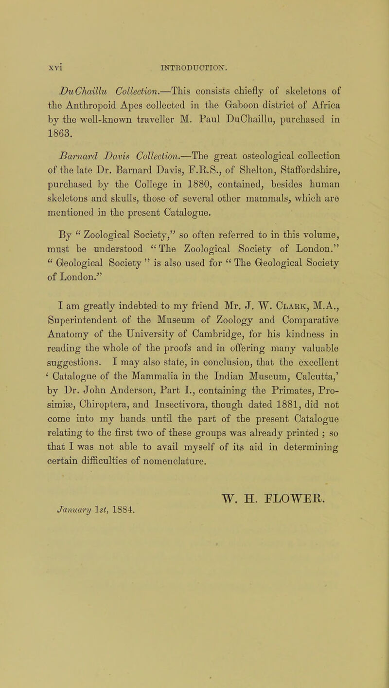 DxiChaillu Collection.—This consists chiefly of skeletons of the Anthropoid Apes collected in the Gaboon district of Africa by the well-known traveller M. Paul DuChaillu, purchased in 1863. Barnard Davis Collection.—The great osteological collection of the late Dr. Barnard Davis, F.R.S., of Shelton, Staffordshire, purchased by the College in 1880, contained, besides human skeletons and skulls, those of several other mammals, which are mentioned in the present Catalogue. By Zoological Society, so often referred to in this volume, must be understood The Zoological Society of London. Geological Society is also used for The Geological Society of London/' I am greatly indebted to my friend Mr. J. W. Clark, M.A., Superintendent of the Museum of Zoology and Comparative Anatomy of the University of Cambridge, for his kindness in reading the whole of the proofs and in offering many valuable suggestions. I may also state, in conclusion, that the excellent 1 Catalogue of the Mammalia in the Indian Museum, Calcutta,' by Dr. John Anderson, Part I., containing the Primates, Pro- simise, Chiroptera, and Insectivora, though dated 1881, did not come into my hands until the part of the present Catalogue relating to the first two of these groups was already printed ; so that I was not able to avail myself of its aid in determining certain difficulties of nomenclature. W. H. FLOWER. January 1st, 1884.