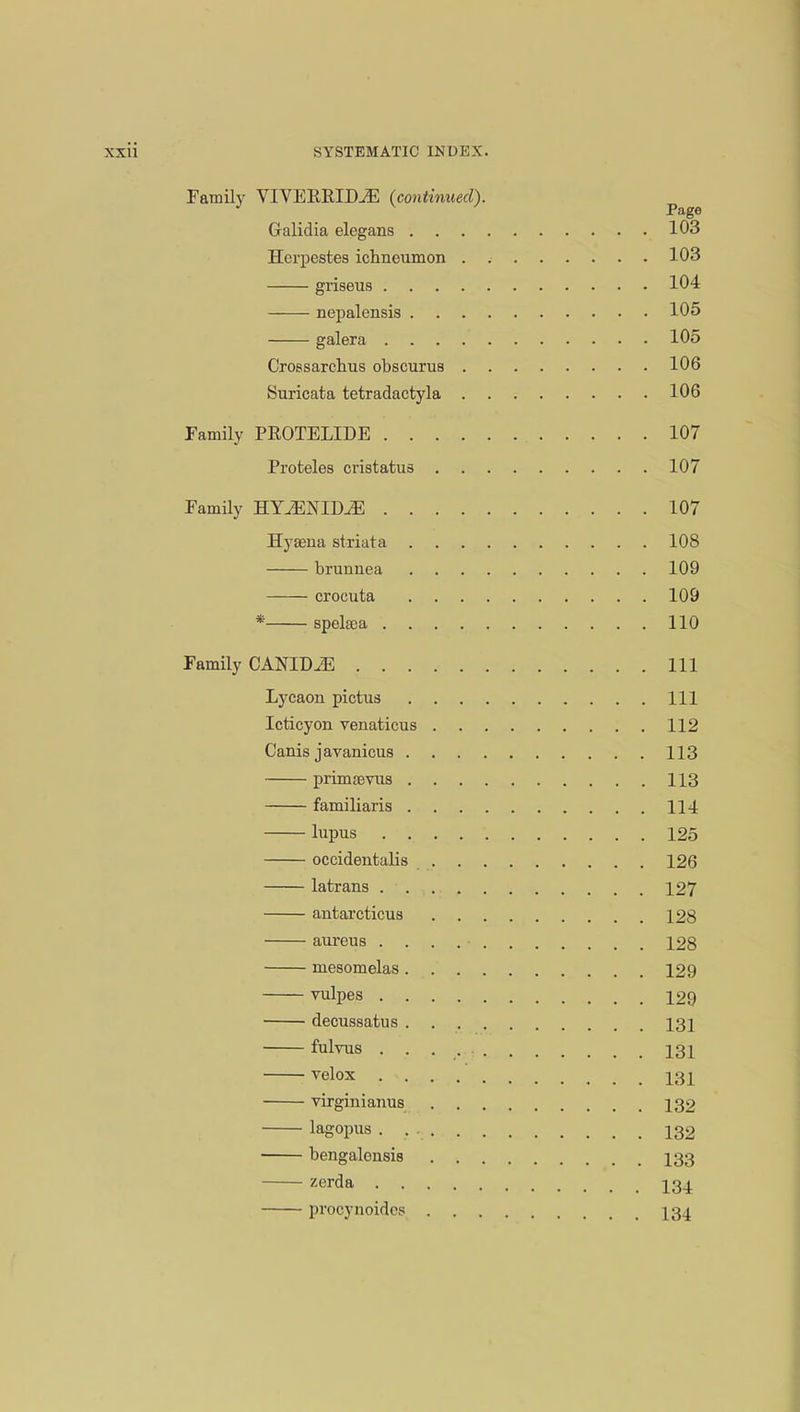 Family VIVEREIM (continued). Galidia elegans 103 Herpestes ichneumon 103 griseus 104 nepalensis 105 galera 105 Crc-Bsarchus obscurus 106 Suricata tetradactyla 106 Family PROTELIDE 107 Proteles cristatus 107 Family HY^NIDJS 107 Hyaena striata 108 brunnea 109 crocuta 109 * spelaoa 110 Family CANIDiE Ill Lycaon pictus Ill Icticyon venaticus 112 Canis javanicus 113 primaevus 113 familiaris 114 lupus 125 occidentalis 126 latrans 127 antarcticus 128 aureus . . . . • 128 mesomelas 129 vulpes 129 decussatus 131 fulvus 131 velox 2.31 virginianus 132 lagopus 132 bengalensis 133 zerda I34 prooynoides 134