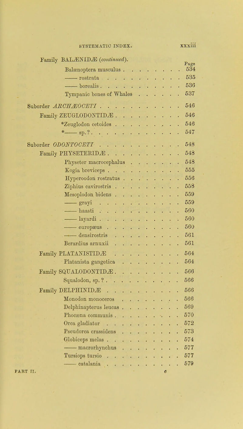 Family BALJEN1D-<E (continued). Page Balaenoptera musculus 534 rostrata 535 borealis 536 Tympanic bones of Wbales 537 Suborder AR CITJEO GET I 546 Family ZEUGLODONTITUE 546 *Zenglodon cetoides 546 * sp.?. 547 Suborder ODONTOCETI 548 Family PHYSETEBIDiE 548 Physeter macrocephalus 548 Kogia breviceps 555 Hyperoodon rostratua 556 Ziphius cavirostris 558 Mesoplodon bidens 559 grayi 559 baasti 560 layardi 560 europseus 560 densirostris 561 Berardius arnuxii 561 Family PLATANISTTDiE 564 Platanista gangetica 564 Family SQUALODONTlEvE 566 Squalodon, sp. ? 566 Family DELPHINIDiE 566 Monodon monoceros 566 Delphinapterus leucas 569 Phocsena communis 570 Orca gladiator 572 Pseudorca crassidens 573 Globiceps melas 574 macrorhyncbus 577 Tursiops tursio 677 catalania 679 PART ri. 0