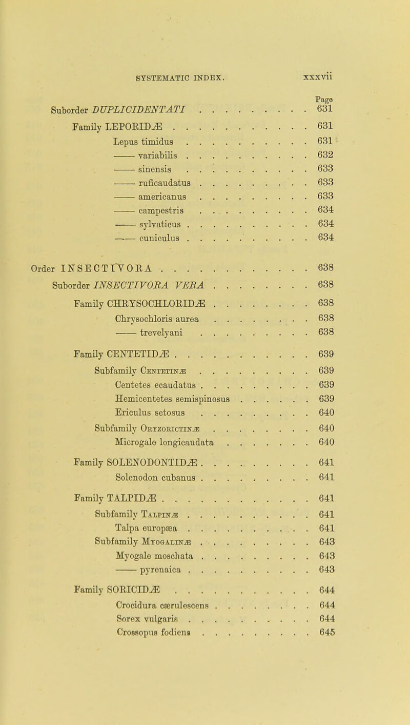 Page Suborder DUPLICIDENTATI 631 Family LEPORIDiE 631 Lepus timidus 631 variabilis 632 sinensis 633 ruficaudatus 633 americanus 633 campestris 634 sylvaticus 634 cuniculus 634 Order INSECTTVORA 638 Suborder INSECTIVORA VERA 638 Family CHETSOCHLOEIDJE 638 Chrysoebloris aurea 638 trevelyani 638 Family CENTETID2E 639 Subfamily Centetin^ 639 Centetes ecaudatus 639 Hemicentetes semispinosus 639 Ericulus setosus 640 Subfamily Ortzokictin^ 640 Microgale longicaudata 640 Family SOLENODONTID^E 641 Solenodon cubanus 641 Family TALPIM 641 Subfamily Talpin^e 641 Talpa europsea 641 Subfamily Mtogalin^; 643 Myogale moschata 643 pyrenaica 643 Family SOEICEDiE 644 Crocidura cserulescens 644 Sorex vulgaris 644 Crossopua fodicns 645