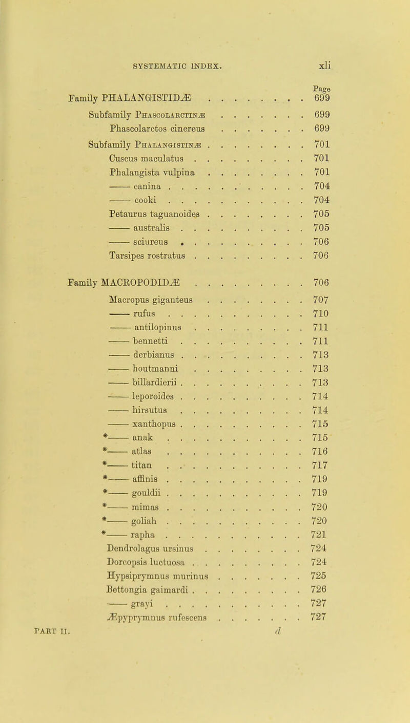 Page Family PHALANGISTIM 699 Subfamily Phascolarctin^: 699 Phascolarctos cinereus 699 Subfamily Phalangistin^: 701 Cuscus maculatus 701 Pbalangista vulpina 701 canina ' 704 cooki 704 Petaurus taguanoides 705 australis 705 sciureus 706 Tarsipes rostratus 706 Family MACKOPODID^E 706 Macropus giganteus 707 rufus 710 antilopinus 711 bennetti 711 derbianus 713 houtmanni 713 billardierii 713 leporoides 714 hirsutus 714 xanthopus 715 * anak . . 715 * atlas 716 * titan . .• 717 * affinis 719 * gouldii 719 * mimas 720 * goliah 720 * rapha 721 Dendrolagus ursinus 724 Dorcopsis luctuosa 724 Hypsiprymnus murinus 725 Bettongia gaimardi 726 grayi 727 -S/pyprymnufl rufescens 727 PART II. (1