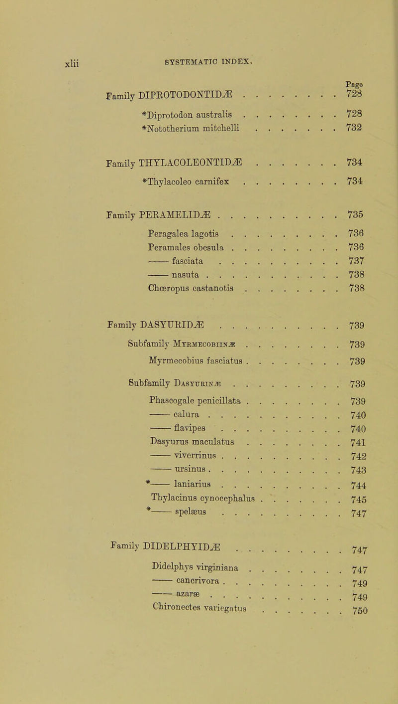 Page Family DIPROTODONTIDJE 728 *Diprotodon australis 728 *Nototherium mitcbelli 732 Family THYIACOLEONTIDvE 734 *Thylacoleo carnifex 734 Family PERAHELIDJE 735 Peragalea lagotis 736 Peramales obesula 736 fasciata 737 nasuta 738 Choeropus castanotis 738 Family DASYUKIDiE 739 Subfamily Myrmecobiin^: 739 Hyrmecobius fasciatus 739 Subfamily Dasyuein^; 739 Phascogale penicillata 739 calura 740 flavipes 740 Dasyurus maculatus 741 viverrinus 742 ursinus 743 * laniarius 744 Tbylacinus cynocepbalus 745 * spelseus 747 Family DIDELPHYIM 747 Didelphys virginiana 747 cancrivora 749 azarae 7^9 Chironectes variegatua . . . 750