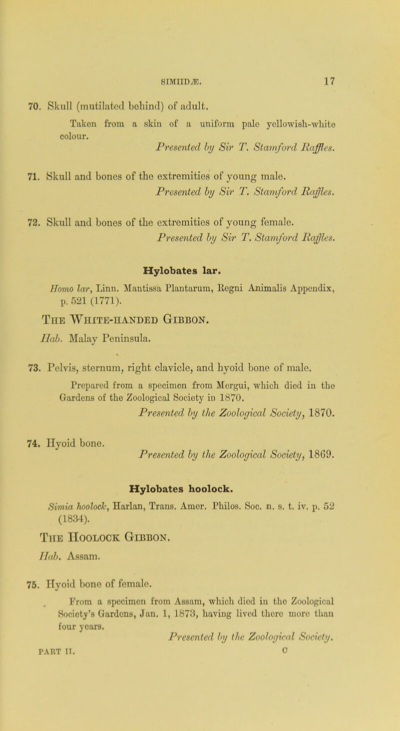 70. Skull (mutilated behind) of adult. Taken from a skin of a uniform pale ycllowish-whito colour. Presented by Sir T. Stamford Raffles. 71. Skull and bones of the extremities of young male. Presented by Sir T. Stamford Raffles. 72. Skull and bones of tbe extremities of young female. Presented by Sir T. Stamford Raffles. Hylobates lar. Homo lar, Linn. Mantissa Plantarum, Regni Animalis Appendix, p. 521 (1771). The White-handed Gibbon. Hah. Malay Peninsula. 73. Pelvis, sternum, right clavicle, and hyoid bone of male. Prepared from a specimen from Mcrgui, which died in the Gardens of the Zoological Society id 1870. Presented by the Zoological Society, 1870. 74. Hyoid bone. Presented by the Zoological Society, 1869. Hylobates hoolock. Simia hoolocJc, Harlan, Trans. Amer. Philos. Soc. n. s. t. iv. p. 52 (1834). The Hoolock Gibbon. Hob. Assam. 75. Hyoid bone of female. From a specimen from Assam, which died in tho Zoological Socioty's Gardens, Jan. 1, 1873, having lived there more than four years. Presented by the Zoological Society. PART ir. o