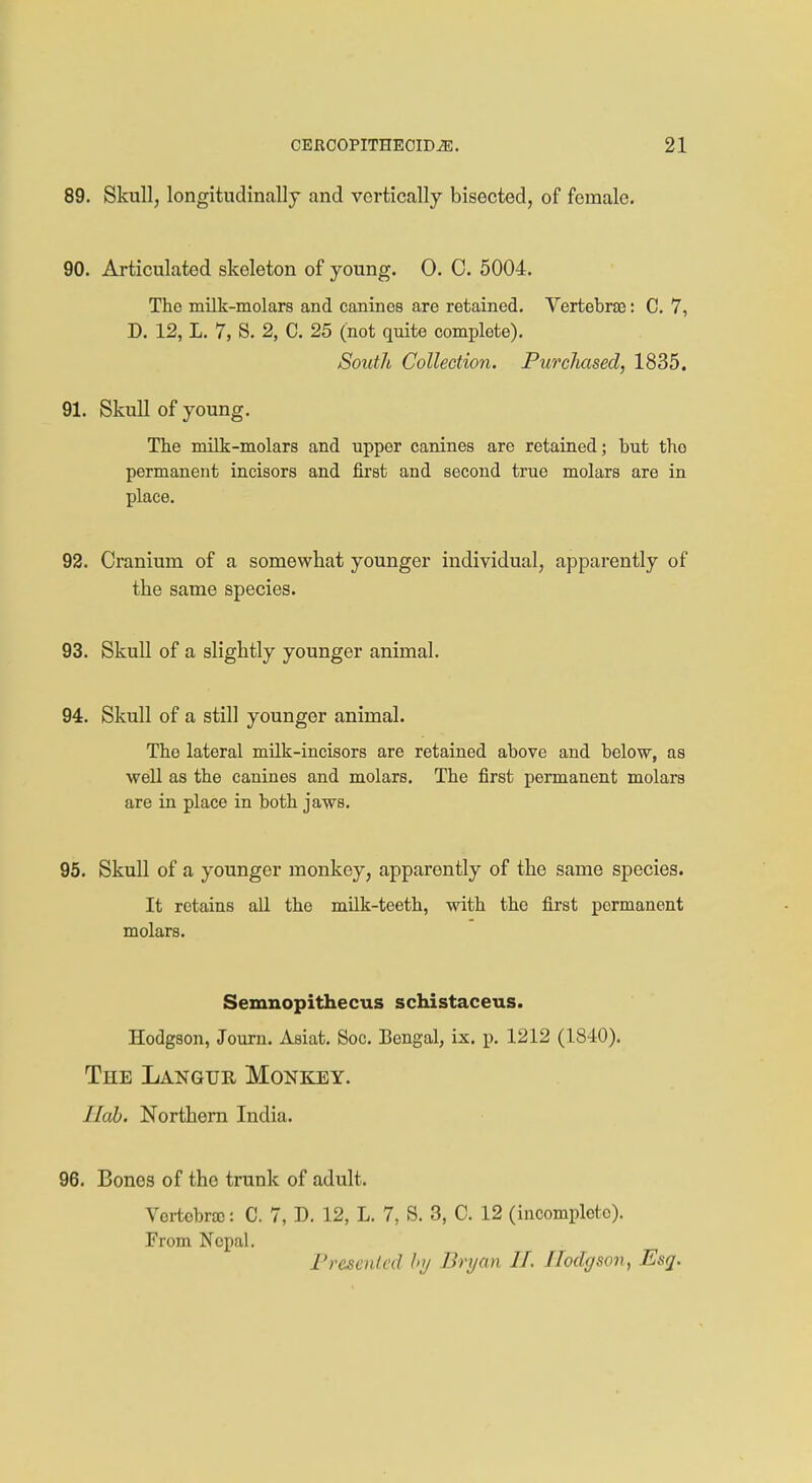 89. Skull, longitudinally and vertically bisected, of female. 90. Articulated skeleton of young. 0. C. 5004. The milk-molars and canines are retained. Vertebras: C. 7, D. 12, L. 7, S. 2, C. 25 (not quite complete). South Collection. Purchased, 1835. 91. Skull of young. The milk-molars and upper canines are retained; but the permanent incisors and first and second true molars are in place. 92. Cranium of a somewhat younger individual, apparently of the same species. 93. Skull of a slightly younger animal. 94. Skull of a still younger animal. The lateral milk-incisors are retained above and below, as well as the canines and molars. The first permanent molars are in place in both jaws. 95. Skull of a younger monkey, apparently of the same species. It retains all the milk-teeth, with the first permanent molars. Semnopithecus schistaceus. Hodgson, Journ. Asiat. Soc. Bengal, ix. p. 1212 (1840). The Langue, Monkey. I lab. Northern India. 96. Bones of the trunk of adult. Vertobrtc: C. 7, D. 12, L. 7, S. 3, C. 12 (incomplete). From Nepal. Presented by Bryan IF. Hodgson, Esq.