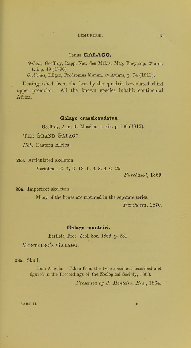 LI5MUMP2E. 05 Genus GALAGO. Galago, Geoffroy, Kapp. Nat. dos Makis, Mag. Encyclop. 2° ann. t. i. p. 49 (1796). Otolicnus, Illiger, Prodromus Mamm. et Avium, p. 74 (1811). Distinguished from the last by the quadrituberculated third upper premolar. All the known species inhabit continental Africa. Galago crassicaudatus. Geoffroy, Ann. du Museum, t. xix. p. 166 (1812). The Grand Galago. Hob. Eastern Africa. 283. Articulated skeleton. Vertebras: C. 7, D. 13, L. 6, S. 3, C. 25. Purchased, 1869. 284. Imperfect skeleton. Many of the bones are mounted in the separate series. Purchased, 1870. Galago monteiri. Bartlett, Proc. Zool. Soc. 1863, p. 231. Monteiro's Galago. 285. Skull. From Angola. Taken from the type specimen described and figured in tbe Proceedings of the Zoological Society, 1863. Presented by J. Monteiro, Esq., 1864. F'AKT II. F