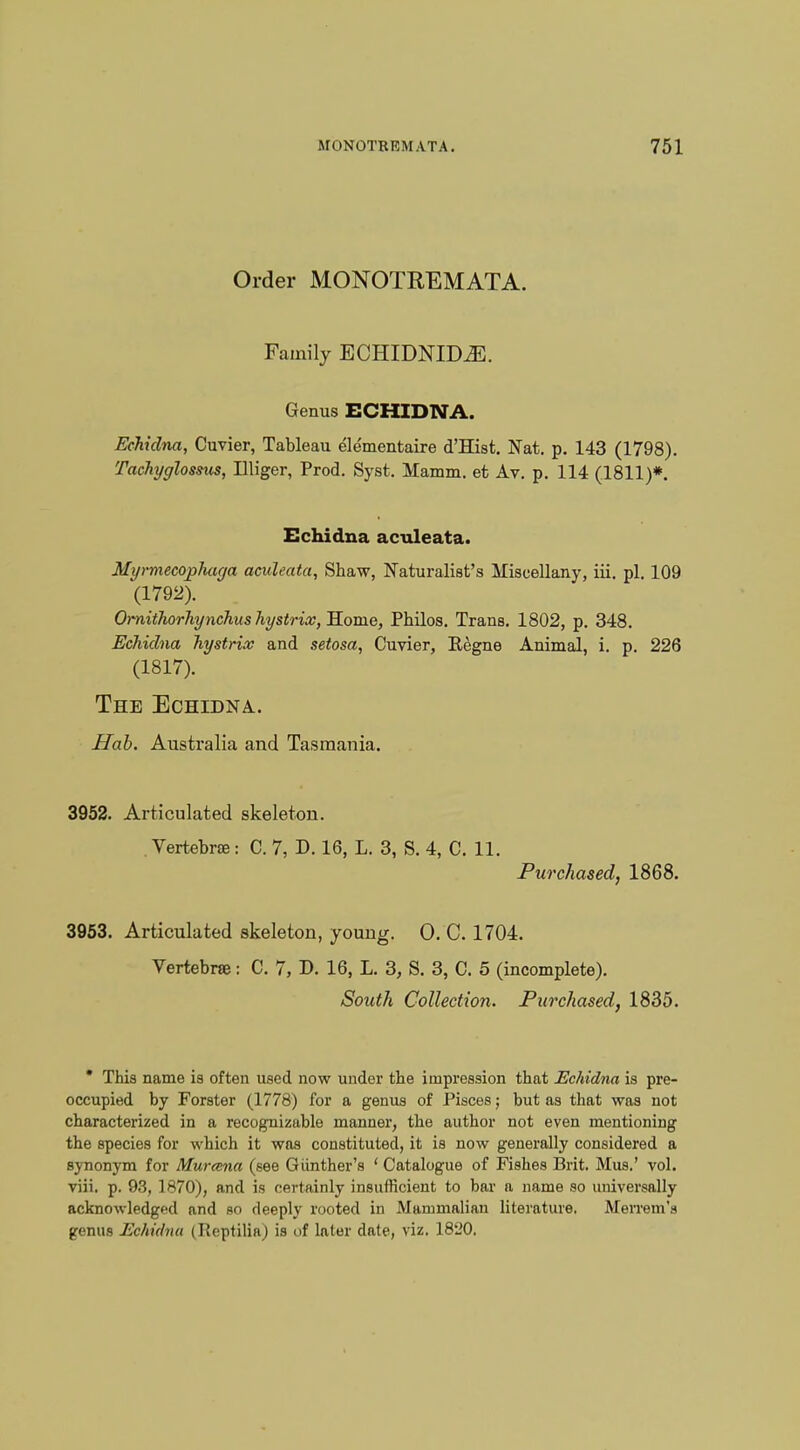 Order MONOTREMATA. Family ECHIDNIDiE. Genus ECHIDNA. Echidna, Cuvier, Tableau elementaire d'Hist. Nat. p. 143 (1798). Tachyglossus, Illiger, Prod. Syst. Mamm. et Av. p. 114 (1811)*. Echidna aculeata. Mymiecoplmga aculeata, Shaw, Naturalist's Miscellany, iii. pi. 109 '(1792). Ornithorhynchushystrix,~B.Qxa.e, Philos. Trans. 1802, p. 348. Echidna hystrix and setosa, Cuvier, Kegne Animal, i. p. 226 (1817). The Echidna. Hab. Australia and Tasmania. 3952. Articulated skeleton. Vertebrae: C. 7, D. 16, L. 3, S. 4, C. 11. Purchased, 1868. 3953. Articulated skeleton, young. 0. C. 1704. Vertebrae: C. 7, D. 16, L. 3, S. 3, C. 5 (incomplete). South Collection. Purchased, 1835. * This name is often used now under the impression that Echidna is pre- occupied by Forster (1778) for a genus of Pisces; but as that was not characterized in a recognizable manner, the author not even mentioning the species for which it was constituted, it is now generally considered a synonym for Murana (see Giinther's ' Catalogue of Fishes Brit. Mus.' vol. viii. p. 93, 1870), and is certainly insufficient to bar a name so universally acknowledged and so deeply rooted in Mammalian literature. Merrem's genus Echidna (Beptilia) is of later date, viz. 1820.