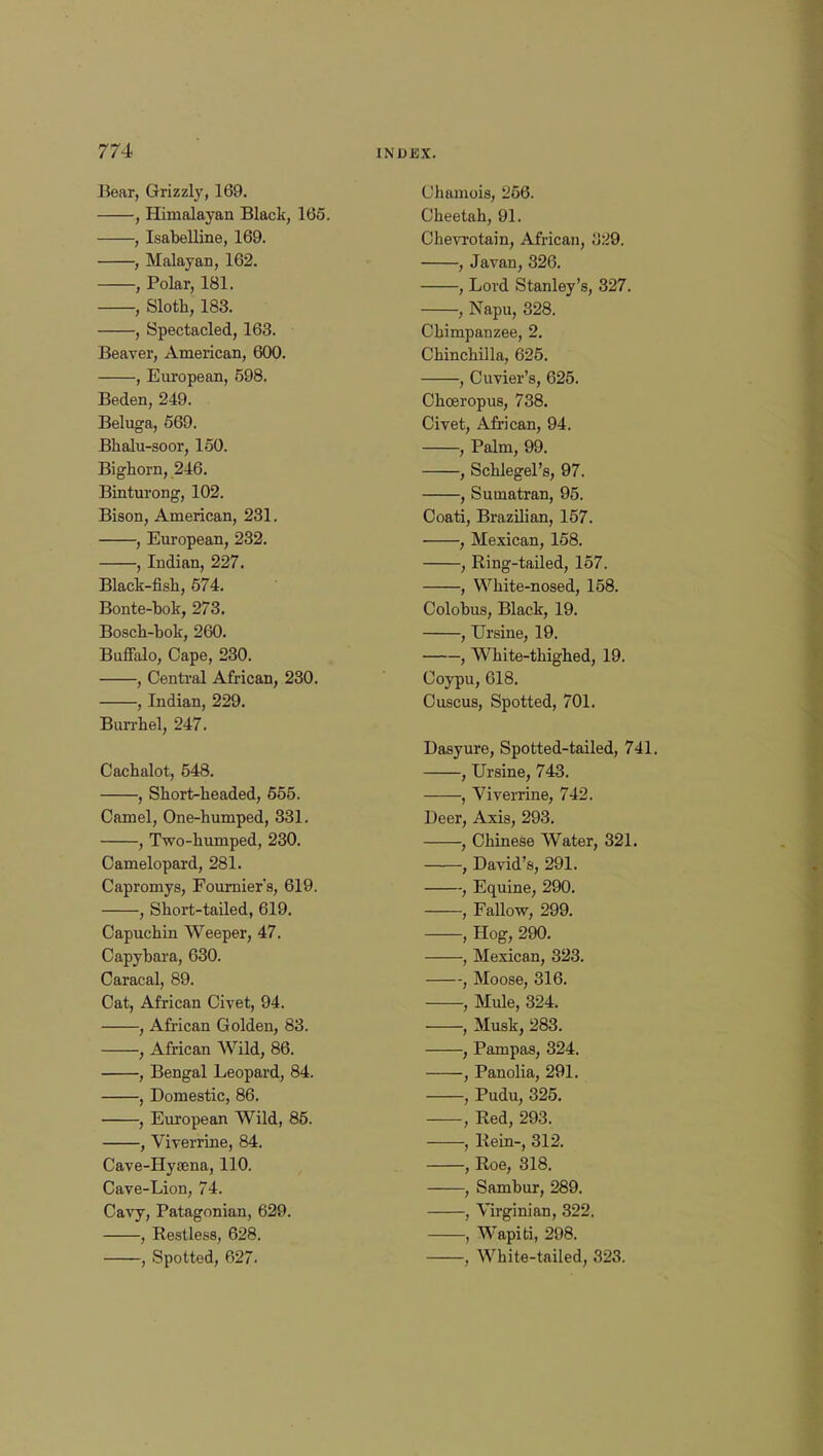 Bear, Grizzly, 169. , Himalayan Black, 165. , Isabelline, 169. , Malayan, 162. , Polar, 181. , Sloth, 183. , Spectacled, 163. Beaver, American, 600. , European, 598. Beden, 249. Beluga, 569. Bhalu-soor, 150. Bighorn, 246. Binturong, 102. Bison, American, 231. , European, 232. , Indian, 227. Black-fish, 574. Bonte-bok, 273. Bosch-bok, 260. Buffalo, Cape, 230. , Central African, 230. , Indian, 229. Burrhel, 247. Cachalot, 548. , Short>headed, 655. Camel, One-humped, 331. , Two-humped, 230. Camelopard, 281. Capromys, Fournier's, 619. , Short-tailed, 619. Capuchin Weeper, 47. Capybara, 630. Caracal, 89. Cat, African Civet, 94. , African Golden, 83. , African Wild, 86. , Bengal Leopard, 84. , Domestic, 86. , European Wild, 85. , Viverrine, 84. Cave-Hyaena, 110. Cave-Lion, 74. Cavy, Patagonian, 629. , Restless, 628. , Spotted, 627. Chamois, 256. Cheetah, 91. Chevrotain, African, 329. , Javan, 326. , Lord Stanley's, 327. , Napu, 328. Chimpanzee, 2. Chinchilla, 625. , Cuvier's, 625. Choeropus, 738. Civet, African, 94. , Palm, 99. , Schlegel's, 97. , Sumatran, 95. Coati, Brazilian, 157. , Mexican, 158. , Ring-tailed, 157. , White-nosed, 158. Colobus, Black, 19. , Ursine, 19. , White-thighed, 19. Coypu, 618. Cuscus, Spotted, 701. Dasyure, Spotted-tailed, 741. , Ursine, 743. , Viverrine, 742. Deer, Axis, 293. , Chinese Water, 321. , David's, 291. , Equine, 290. , Fallow, 299. , Hog, 290. , Mexican, 323. , Moose, 316. , Mule, 324. , Musk, 283. , Pampas, 324. , Panolia, 291. , Pudu, 325. , Red, 293. , Rein-, 312. , Roe, 318. , Sambur, 289. , Virginian, 322. , Wapiti, 298. , White-tailed, 323.