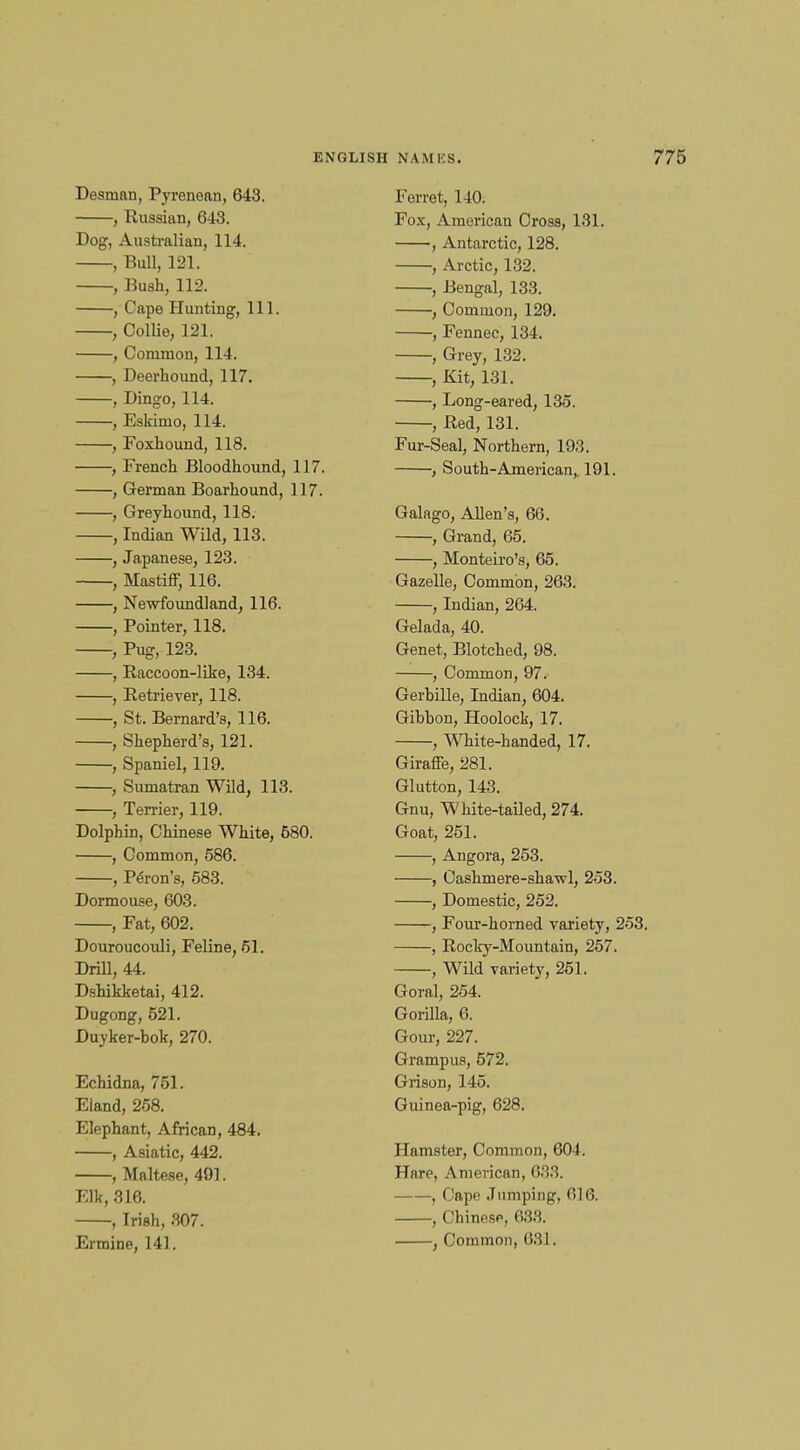 Desman, Pyrenean, 648. , Russian, 643. Dog, Australian, 114. , Bull, 121. , Bush, 112. , Cape Hunting, 111. , Collie, 121. , Common, 114. , Deerhound, 117. , Dingo, 114. , Eskimo, 114. , Foxhound, 118. , French Bloodhound, 117. , German Boarhound, 117. , Greyhound, 118. , Indian Wild, 113. , Japanese, 123. , Mastiff, 116. , Newfoundland, 116. , Pointer, 118. , Pug, 123. , Raccoon-like, 134. , Retriever, 118. , St. Bernard's, 116. , Shepherd's, 121. , Spaniel, 119. , Sumatran Wild, 113. , Terrier, 119. Dolphin, Chinese White, 680. , Common, 586. , Peron's, 583. Dormouse, 603. , Fat, 602. Douroucouli, Feline, 51. Drill, 44. Dshikketai, 412. Dugong, 521. Duyker-bok, 270. Echidna, 751. Eland, 258. Elephant, African, 484. , Asiatic, 442. , Maltese, 491. Elk, 316. , Irish, 307. Ferret, 140. Fox, American Cross, 131. , Antarctic, 128. , Arctic, 132. , Bengal, 133. , Common, 129. , Fennec, 134. , Grey, 132. , Kit, 131. , Long-eared, 135. , Red, 131. Fur-Seal, Northern, 193. , South-American,. 191. Galago, Allen's, 66. , Grand, 65. , Monteiro's, 65. Gazelle, Common, 263. , Indian, 264. Gelada, 40. Genet, Blotched, 98. , Common, 97. Gerbille, Indian, 604. Gibbon, Hoolock, 17. , White-handed, 17. Giraffe, 281. Glutton, 143. Gnu, White-tailed, 274. Goat, 251. , Angora, 253. , Cashmere-shawl, 253. , Domestic, 252. , Four-horned variety, 253. , Rocky-Mountain, 257. , Wild variety, 251. Goral, 254. Gorilla, 6. Gour, 227. Grampus, 572. Grison, 145. Guinea-pig, 628. Hamster, Common, 604. Hare, American, 633. , Cape Jumping, 016. , Chinese, 633.