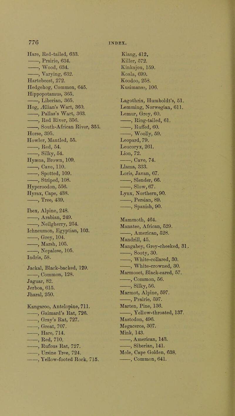 Hare, Red-tailed, 633. , Prairie, 634. , Wood, 634. , Varying, 632. Hartebeest, 272. Hedgehog, Common, 645. Hippopotamus, 365. , Liberian, 365. Hog, ^Elian's Wart, 360. , Pallas's Wart, 363. , Red River, 356. , South-African River, 355. Horse, 395. Howler, Mantled, 55. , Red, 54. , Silky, 54. Hysena, Brown, 109. , Cave, 110. , Spotted, 109. , Striped, 108. Hyperoodon, 556. Hyrax, Cape, 438. , Tree, 439. Ibex, Alpine, 248. , Arabian, 249. , Neilgherry, 254. Ichneumon, Egyptian, 103. , Grey, 104. , Marsh, 105. , Nepalese, 105. Indris, 58. Jackal, Black-backed, 129. , Common, 128. Jaguar, 82. Jerboa, 615. Jharal, 250. Kangaroo, Antelopine, 711. , Gaimard's Rat, 726. , Gray's Rat, 727. , Great, 707. , Hare, 714. , Red, 710. , Rufous Rat, 727. , Ursine Tree, 724. Kiang, 412. Killer, 572. Kinkajou, 159. Koala, 699. Koodoo, 258. Kusimanse, 106. Lagothrix, Humboldt's, 51. Lemming, Norwegian, 611. Lemur, Grey, 60. , Ring-tailed, 61. , Ruffed, 60. , Woolly, 59. Leopard, 79. Leucoryx, 261. Lion, 72. , Cave, 74. Llama, 333. Loris, Javan, 67. , Slender, 66. , Slow, 67. Lynx, Northern, 90. , Persian, 89. , Spanish, 90. Mammoth, 464. Manatee, African, 529. , American, 528. Mandrill, 45. Mangabey, Grey-cheeked, 31. , Sooty, 30. , White-collared, 30. , White-crowned, 30. Marmoset, Black-eared, 57. , Common, 56. , Silky, 56. Marmot, Alpine, 597. , Prairie, 597. Marten, Pine, 136. , Yellow-throated, 137. Mastodon, 496. Megaceros, 307. Mink, 143. , American, 143. , Siberian, 141. Mole, Cape Golden, 638.