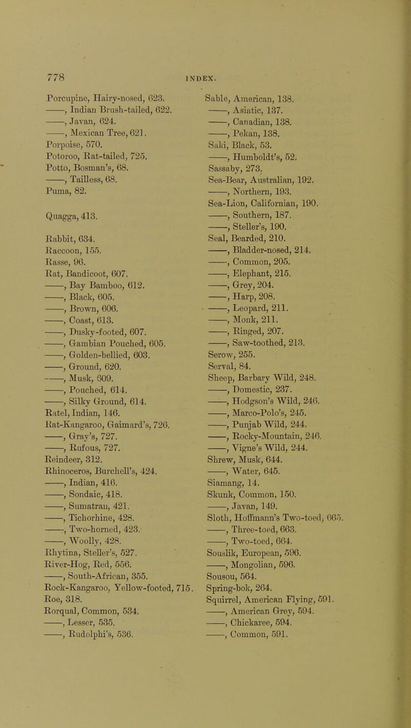 Porcupine, Hairy-nosed, 023. , Indian Brush-tailed, 022. , Javan, 024. , Mexican Tree, 02]. Porpoise, 570. Potoroo, Rat-tailed, 725, Potto, Bosnian's, 08. , Tailless, 08. Puma, 82. Quagga, 413. Rabbit, 034. Raccoon, 155. Rasse, 90. Rat, Bandicoot, 007. , Bay Bamboo, 012. , Black, 005. , Brown, 000. , Coast, 013. , Dusky-footed, 607. , Gambian Pouched, 605. , Golden-bellied, 003. , Ground, 620. , Musk, 609. , Pouched, 614. , Silky Ground, 614. Ratel, Indian, 146. Rat-Kangaroo, Gaimard's, 720. , Gray's, 727. , Rufous, 727. Reindeer, 312. Rhinoceros, Burchell's, 424. , Indian, 410. , Sondaic, 418. , Sumatran, 421. , Tichorhine, 428. , Two-homed, 423. —-, Woolly, 428. Rhytina, Steller's, 527. River-Hog, Red, 550. , South-African, 355. Rock-Kangaroo, Yellow-footed, Roe, 318. Rorqual, Common, 534. , Lesser, 535. , Rudolphi's, 536. Sable, American, 138. , Asiatic, 137. , Canadian, 138. , Pekan, 138. Saki, Black, 53. , Humboldt's, 52. Sassaby, 273. Sea-Bear, Australian, 192. ■ , Northern, 193. Sea-Lion, Californiau, 190. , Southern, 187. , Steller's, 190. Seal, Bearded, 210. , Bladder-nosed, 214. , Common, 205. , Elephant, 215. , Grey, 204. , Harp, 208. , Leopard, 211. , Monk, 211. , Ringed, 207. , Saw-toothed, 213. Serow, 255. Serval, 84. Sheep, Barbary Wild, 248. , Domestic, 237. , Hodgson's Wild, 246. , Marco-Polo's, 245. , Punjab Wild, 244. , Rocky-Mountain, 240. , Vigne's Wild, 244. Shrew, Musk, 044. , Water, 645. Siamang, 14. Skunk, Common, 150. , Javan, 149. Sloth, Hoffmann's Two-toed, 665; , Three-toed, 003. , Two-toed, 064. Souslik, European, 596. , Mongolian, 596. Sousou, 564. Spring-bok, 264. Squirrel, American Flying, 501. , American Grey, 594. , Chickaree, 594. , Common, 591.